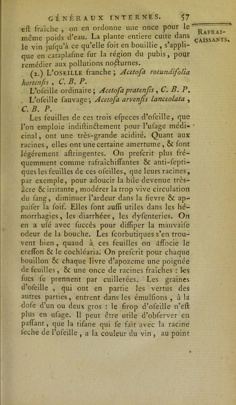 eft fraîche , on en ordonne une once pour le même poids d’eau. La plante entière cuite dans le vin jufqu’à ce qu’elle foit en bouillie , s’appli- que en cataplafme fur la région du pubis, pour remédier aux pollutions nocturnes. (2.) L’oseille franche; Acetofa rotundifolia hortenfis , C. B. P. L’ofeille ordinaire; Acetofa pratenjis, C. B. P. L’ofeille fauvage; Acetofa arvenjis lanceolata , C. B. P. Les feuilles de ces trois efpeces d’ofeille, que l’on emploie indiftinttement pour l’ufage médi- cinal, ont une très-grande acidité. Quant aux racines, elles ont une certaine amertume, & font légèrement aftringentes. On prefcrit plus fré- quemment comme rafraîchiflfantes & anti-fepti- quesles feuilles de ces ofeilles, que leurs racines, par exemple, pour adoucir la bile devenue très- âcre & irritante, modérer la trop vive circulation du fang, diminuer l’ardeur dans la fievre & ap- paifer la foif. Elles font auffi utiles dans les hé- morrhagies, les diarrhées, les dyfenteries. On en a ufé avec fuccès pour diffiper la mauvaife odeur de la bouche. Les fcorbutiques s’en trou- vent bien, quand à. ces feuilles on dfTocie le crefTon & le cochléaria. On prefcrit pour chaque bouillon 8c chaque livre d’apozeme une poignée de feuilles, & une once de racines fraîches : les lues fe prennent par cuillerées. Les graines d’ofeille , qui ont en partie les vertus des autres parties, entrent dans les émulfions , à la dofe d’un ou deux gros : le firop d’ofeille n’eft plus en ufage. 11 peut être utile d’obferver en pafTant, que la tifane qui fe fait avec la racine feche de l’ofeille , a la couleur du vin , au point Rafrai-