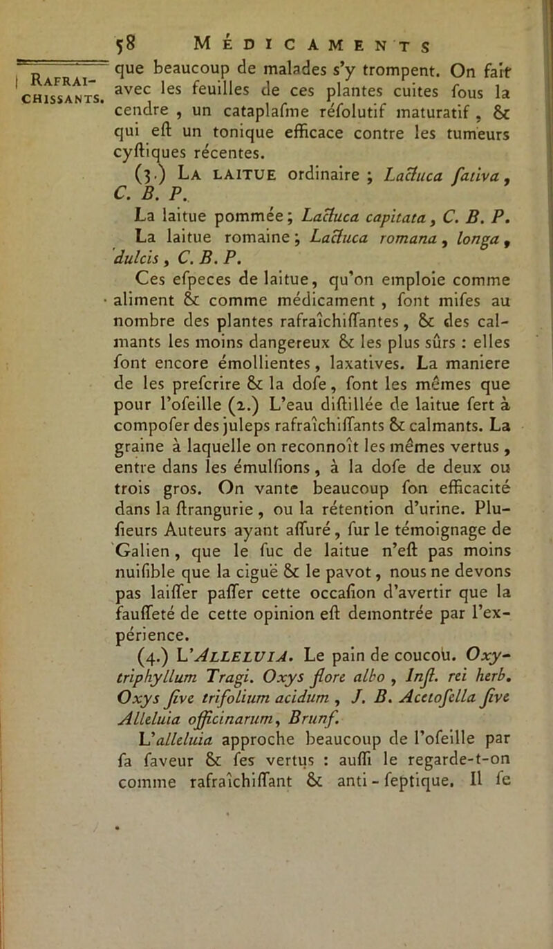 chissants. 58 Médicaments que beaucoup de malades s’y trompent. On fait avec les feuilles de ces plantes cuites fous la cendre , un cataplafme réfolutif maturatif , St qui eft un tonique efficace contre les tumeurs cyftiques récentes. (3.) La laitue ordinaire; Laciuca flativa. C. B. P.. La laitue pommée; Laciuca capitata, C. B. P. La laitue romaine ; Laciuca romana , longa f dulcis , C. B. P. Ces efpeces de laitue, qu’on emploie comme aliment St comme médicament , font mifes au nombre des plantes rafraîchiftantes, St des cal- mants les moins dangereux St les plus sûrs : elles font encore émollientes, laxatives. La maniéré de les prefcrire St la dofe, font les memes que pour l’ofeille (2.) L’eau diftillée de laitue fert à compofer des juleps rafraichifîants St calmants. La graine à laquelle on reconnoît les mêmes vertus , entre dans les émulfions, à la dofe de deux ou trois gros. On vante beaucoup fon efficacité dans la ftrangurie , ou la rétention d’urine. Plu- fieurs Auteurs ayant affiiré, fur le témoignage de Galien, que le fuc de laitue n’eft pas moins nuifible que la ciguë St le pavot, nous ne devons pas laifler palier cette occafion d’avertir que la fauffeté de cette opinion eft démontrée par l’ex- périence. (4.) L'Alléluia. Le pain de coucou. Oxy- triphyllum Tragi. Oxy s flore albo , Infl. rei herb. Oxys flve trifolium acidum , J. B. Acctofclla flve Alléluia ojflcinarum, Brunf. L’alléluia approche beaucoup de l’ofeille par fa faveur St fes vertus : auffi le regarde-t-on comme rafraîchifTant St anti - feptique. Il fe