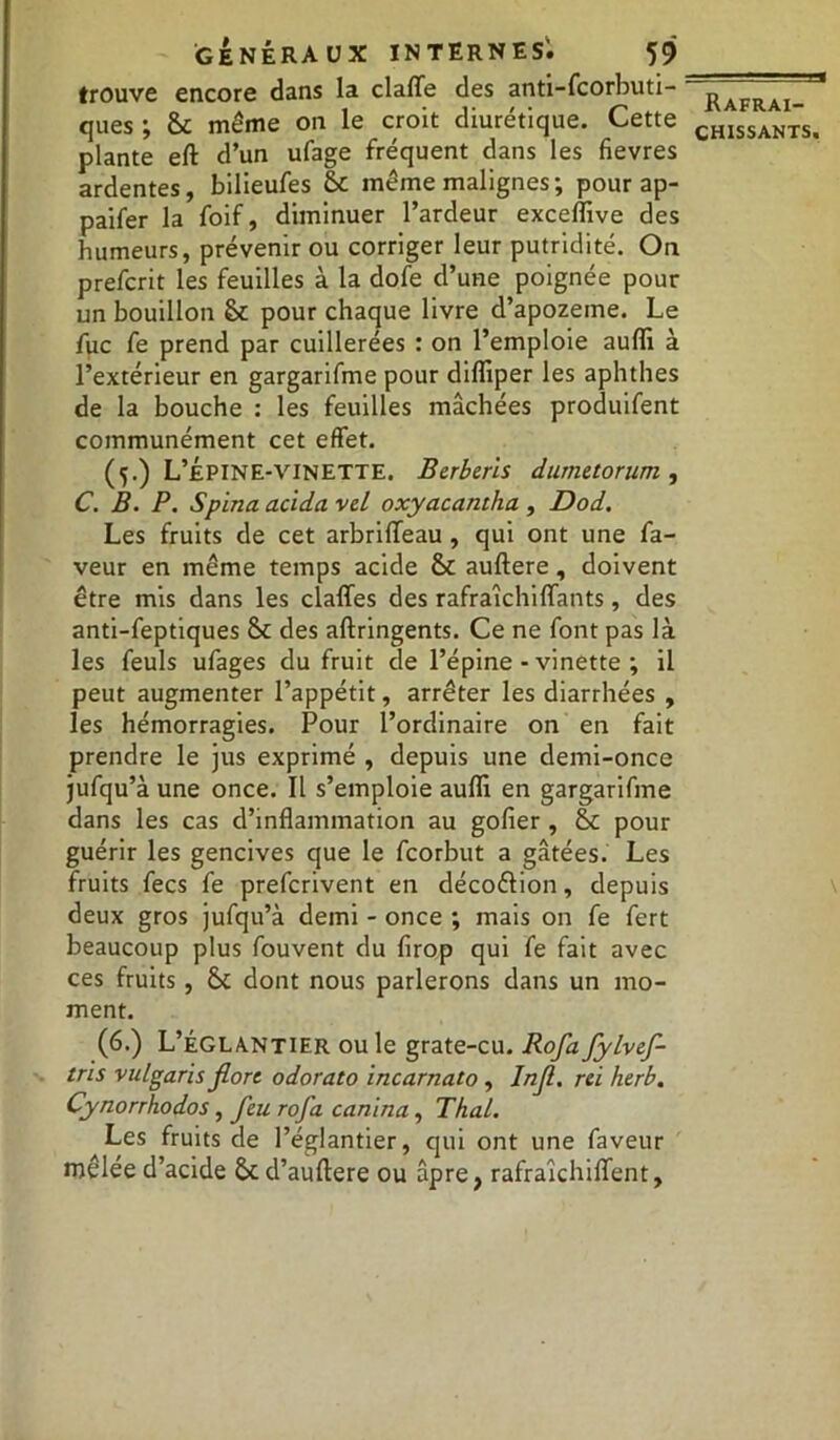 trouve encore dans la claffe des anti-fcorbuti- ques ; St même on le croit diurétique. Cette plante eft d’un ufage fréquent dans les fievres ardentes, bilieufes St même malignes; pourap- paifer la foif, diminuer l’ardeur exceffive des humeurs, prévenir ou corriger leur putridité. On prefcrit les feuilles à la dofe d’une poignée pour un bouillon St pour chaque livre d’apozeine. Le fuc fe prend par cuillerées : on l’emploie auffi à l’extérieur en gargarifme pour diffiper les aphthes de la bouche : les feuilles mâchées produifent communément cet effet. (5.) L’Épine-vinette. Berberls dumetorum , C. B. P. Spina acida vil oxyacantha , Dod. Les fruits de cet arbrifleau , qui ont une fa- veur en même temps acide St auftere, doivent être mis dans les clafles des rafraîchiffants, des anti-feptiques St des aftringents. Ce ne font pas là les feuls ufages du fruit de l’épine-vinette; il peut augmenter l’appétit, arrêter les diarrhées , les hémorragies. Pour l’ordinaire on en fait prendre le jus exprimé , depuis une demi-once jufqu’à une once. Il s’emploie auffi en gargarifme dans les cas d’inflammation au gofier , St pour guérir les gencives que le fcorbut a gâtées. Les fruits fecs fe prefcrivent en décoftion, depuis deux gros jufqu’à demi - once ; mais on fe fert beaucoup plus fouvent du firop qui fe fait avec ces fruits, St dont nous parlerons dans un mo- ment. (6.) L’églantier ouïe grate-cu. Rofafylvefl- tris vulgaris flore odorato incarnato , Infl. rei herb. Cynorrhodos, jeu rofa can 'uia, Thaï. Les fruits de l’églantier, qui ont une faveur mêlée d’acide Std’auftere ou âpre, rafraîchiflent, Rafraî-