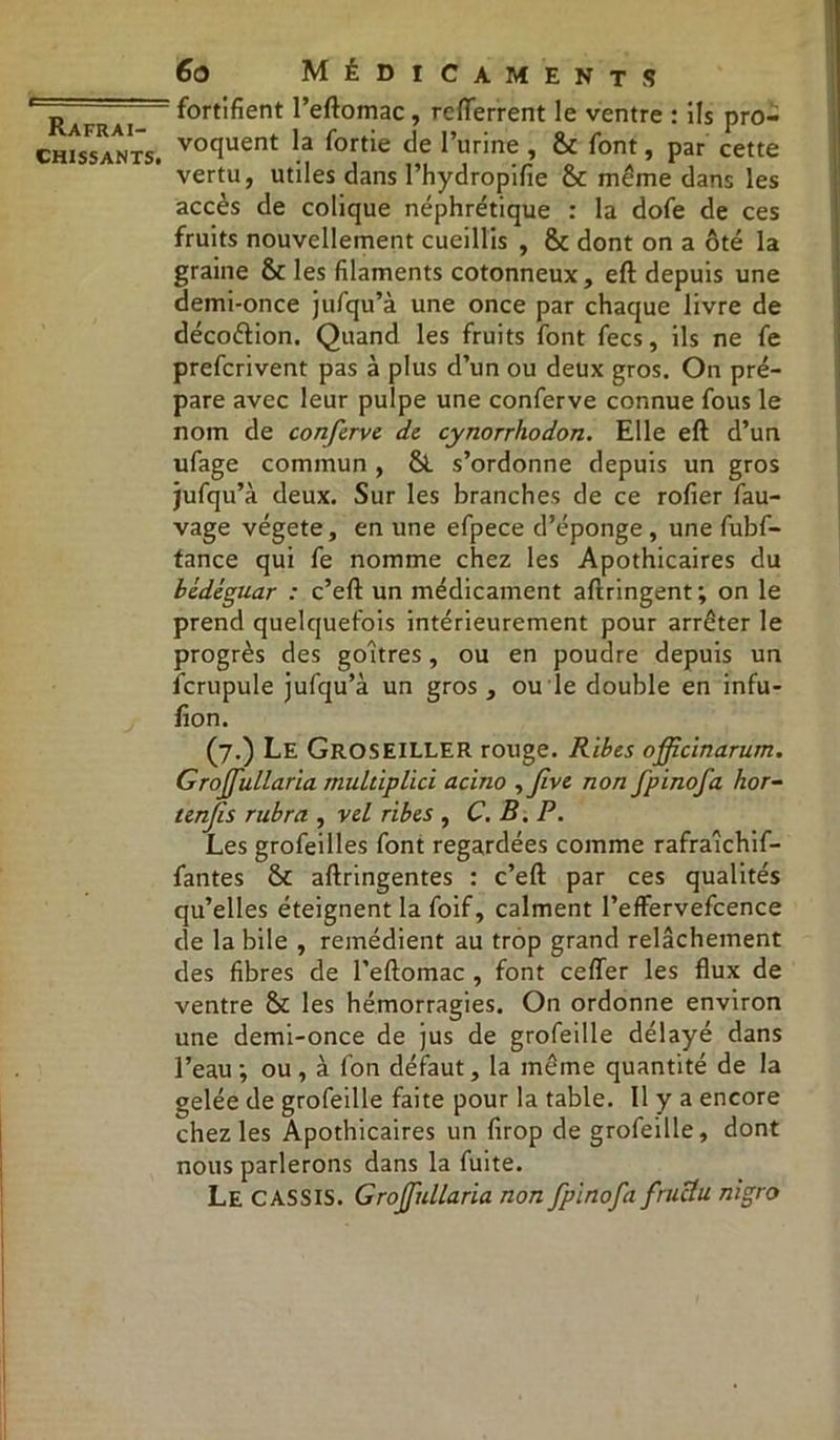 chissants. 6o Médicaments fortifient l’eftoinac , refterrent le ventre : ils pro- voquent la fortie de l’urine , &c font, par cette vertu, utiles dans l’hydropifie & même dans les accès de colique néphrétique : la dofe de ces fruits nouvellement cueillis , & dont on a ôté la graine & les filaments cotonneux, eft depuis une demi-once jufqu’à une once par chaque livre de déco&ion. Quand les fruits font fecs, ils ne fe prefcrivent pas à plus d’un ou deux gros. On pré- pare avec leur pulpe une conferve connue fous le nom de conferve de cynorrhodon. Elle eft d’un ufage commun , &. s’ordonne depuis un gros jufqu’à deux. Sur les branches de ce rofier fau- vage végété, en une efpece d’éponge , une fubf- tance qui fe nomme chez les Apothicaires du bèdéguar : c’eft un médicament aftringent; on le prend quelquefois intérieurement pour arrêter le progrès des goitres, ou en poudre depuis un fcrupule jufqu’à un gros , ou le double en infu- fion. (7.) Le Groseiller rouge. Ribes officinarum. Grojfullaria multiplici acino , Jive non fpinofa hor- tenjïs rubra , vel ribes , C. B. P. Les grofeilles font regardées comme rafraichif- fantes aftringentes : c’eft par ces qualités qu’elles éteignent la foif, calment Peffervefcence de la bile , remédient au trop grand relâchement des fibres de l’eftomac , font ceffer les flux de ventre & les hémorragies. On ordonne environ une demi-once de jus de grofeille délayé dans l’eau ; ou , à fon défaut, la même quantité de la gelée de grofeille faite pour la table. Il y a encore chez les Apothicaires un firop de grofeille, dont nous parlerons dans la fuite. Le CASSIS. Grojfidlaria non fpinofa fructu nigro