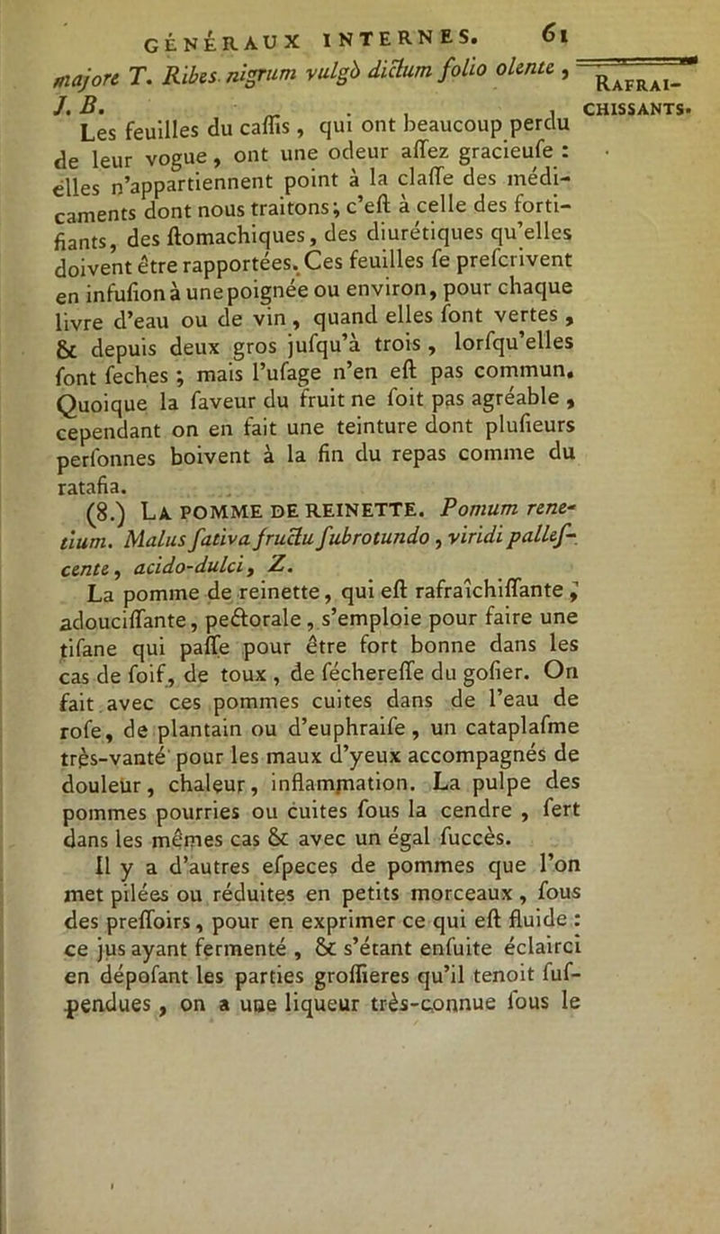 majore T. Ribes. nigrum vulgb diclumfolio olente , ~^AFRAI_J J. B. „ , CHISSANTS. Les feuilles du caflis, qui ont beaucoup perdu de leur vogue, ont une odeur allez gracieufe : elles n’appartiennent point à la clalTe des médi- caments dont nous traitons; c’eft à celle des forti- fiants, des ftomachiques, des diurétiques qu’elles doivent être rapportées. Ces feuilles fe preferivent en infufion aune poignée ou environ, pour chaque livre d’eau ou de vin, quand elles font vertes , & depuis deux gros jufqu’à trois , lorfqu’elles font feches ; mais l’ufage n’en eft pas commun. Quoique la faveur du fruit ne foit pas agréable , cependant on en fait une teinture dont plufieurs perlonnes boivent à la fin du repas comme du ratafia. (8.) La POMME DE REINETTE. Pomum rene* tlum. Malus fativa jruclu fubrotuîido , viridipallef- cente, acido-dulci, Z. La pomme de reinette, qui eft rafraîchiflante ; adouciftante, peétorale , s’emploie pour faire une tifane qui pafle pour être fort bonne dans les cas de foif , de toux , de féchereffe du gofier. On fait avec ces pommes cuites dans de l’eau de rofe, de plantain ou d’euphraife, un cataplafme trps-vanté pour les maux d’yeux accompagnés de douleur, chaleur, inflammation. La pulpe des pommes pourries ou cuites fous la cendre , fert dans les mêmes cas 8c avec un égal fuccès. Il y a d’autres efpeces de pommes que l’on met pilées ou réduites en petits morceaux , fous des preffoirs, pour en exprimer ce qui eft fluide : ce jus ayant fermenté , 81 s’étant enfuite éclairci en dépofant les parties groflieres qu’il tenoit fuf- pendues , on a uue liqueur très-connue lous le