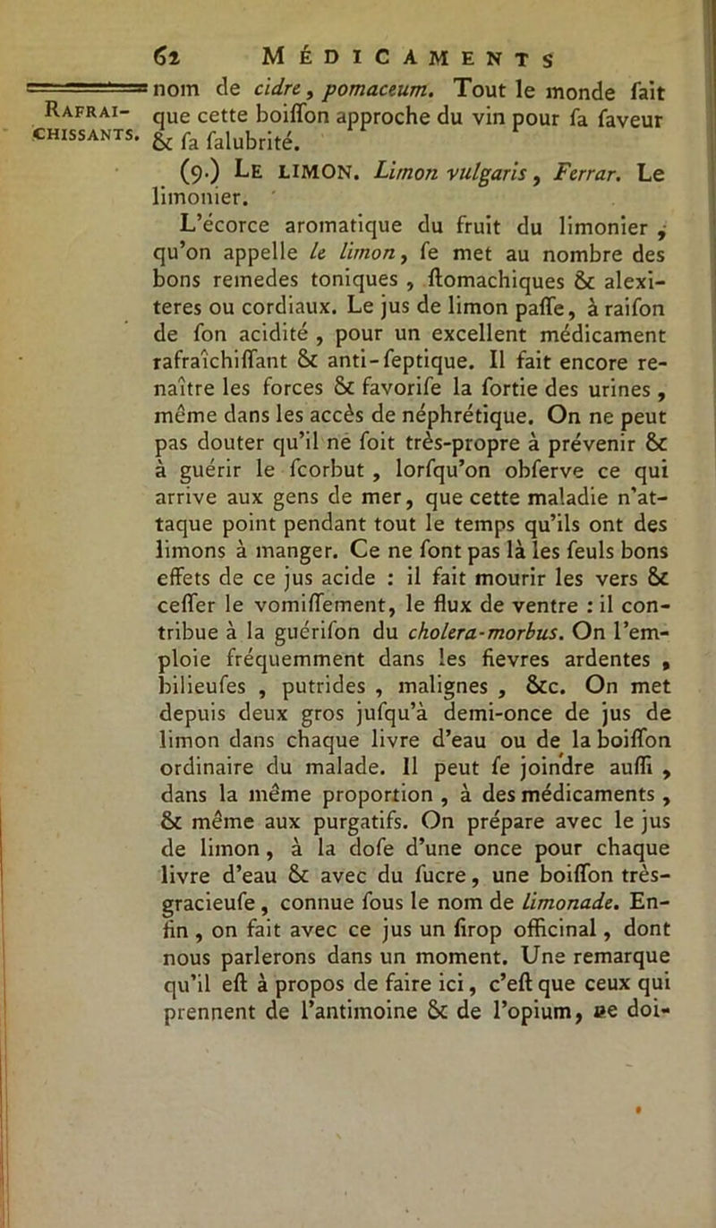chissants. 61 Médicaments nom de cidre, pomaceum. Tout le monde fait que cette boiffon approche du vin pour fa faveur 6c fa falubrité. (9.) Le LIMON. Limon vulgaris, Ferrar. Le limonier. L’écorce aromatique du fruit du limonier , qu’on appelle le limon, fe met au nombre des bons reinedes toniques , ftomachiques 6c alexi- teres ou cordiaux. Le jus de limon paffe, à raifon de fon acidité , pour un excellent médicament rafraîchi (Tant 6c anti-feptique. Il fait encore re- naître les forces 6c favorife la fortie des urines, même dans les accès de néphrétique. On ne peut pas douter qu’il ne foit très-propre à prévenir 6c à guérir le fcorbut , lorfqu’on obferve ce qui arrive aux gens de mer, que cette maladie n'at- taque point pendant tout le temps qu’ils ont des limons à manger. Ce ne font pas là les feuls bons effets de ce jus acide : il fait mourir les vers 6c ceffer le vomiffement, le flux de ventre : il con- tribue à la guérifon du choiera-morbus. On l’em- ploie fréquemment dans les fievres ardentes , bilieufes , putrides , malignes , 6tc. On met depuis deux gros jufqu’à demi-once de jus de limon dans chaque livre d’eau ou de la boiffon ordinaire du malade. Il peut fe joindre aufli , dans la même proportion , à des médicaments , 61 même aux purgatifs. On prépare avec le jus de limon, à la dofe d’une once pour chaque livre d’eau 6c avec du fucre, une boiffon très- gracieufe , connue fous le nom de limonade. En- fin , on fait avec ce jus un firop officinal, dont nous parlerons dans un moment. Une remarque qu’il eft à propos de faire ici, c’eft que ceux qui prennent de l’antimoine 6c de l’opium, ce doi-