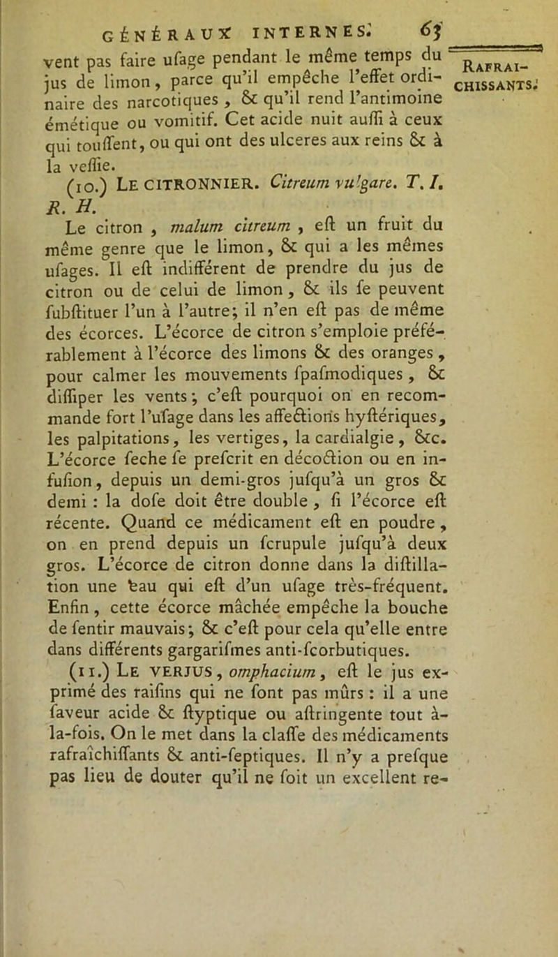 vent pas faire ufage pendant le meme temps du jus de limon, parce qu’il empêche l’effet ordi- naire des narcotiques , 6c qu’il rend l’antimoine émétique ou vomitif. Cet acide nuit aufli à ceux qui touffent, ou qui ont des ulcérés aux reins 6c à la vefiie. (io.) Le CITRONNIER. Citreum vu’gare. T. I. R. H Le citron , malum citreum , eft un fruit du même genre que le limon, 6c qui a les mêmes ufages. Il eft indifférent de prendre du jus de citron ou de celui de limon , 6c ils fe peuvent fubftituer l’un à l’autre; il n’en eft pas de même des écorces. L’écorce de citron s’emploie préfé- rablement à l’écorce des limons 6c des oranges , pour calmer les mouvements fpafmodiques , 6c diffiper les vents ; c’eft pourquoi on en recom- mande fort l’ufage dans les affe&ioris hyftériques, les palpitations, les vertiges, la cardialgie , 6cc. L’écorce feche fe prefcrit en décoélion ou en in- fufion, depuis un demi-gros jufqu’à un gros 6c demi : la dofe doit être double , fi l’écorce eft récente. Quand ce médicament eft en poudre, on en prend depuis un fcrupule jufqu’à deux gros. L’écorce de citron donne dans la diftilla- tion une feau qui eft d’un ufage très-fréquent. Enfin, cette écorce mâchée empêche la bouche de fentir mauvais; &c c’eft pour cela qu’elle entre dans différents gargarifines anti-fcorbutiques. (n.) Le verjus, omphacium, eft le jus ex- primé des raifins qui ne font pas mûrs : il a une faveur acide 6c ftyptique ou aftringente tout à- la-fois. On le met dans la clafle des médicaments rafraîchiffants 6c anti-feptiques. Il n’y a prefque pas lieu de douter qu’il ne foit un excellent re- Rafrai-