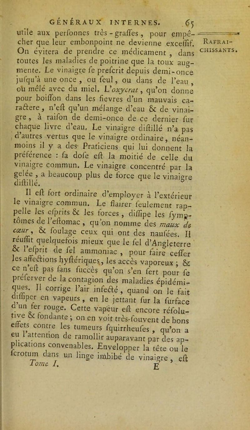 «5 utile aux perfonnes très - graflfes , pour empê- cher que leur embonpoint ne devienne exceffif On évitera de prendre ce médicament , dans toutes les maladies de poitrine que la toux aug- mente. Le vinaigre fe prefcrit depuis demi-once jufqu’à une once , ou fcul, ou dans de l’eau , oti mêlé avec du miel. L'oxycrat, qu’on donne pour boiflon dans les fïevres d’un mauvais ca- raftere, n’eft qu’un mélange d’eau de vinai- gre , a raifon de demi-once de ce dernier fur chaque livre d’eau. Le vinaigre diftillé n’a pas d’autres vertus que le vinaigre ordinaire, néan- moins il y a des Praticiens qui lui donnent la preference . la dole eft la moitié de celle du vinaigre commun. Le vinaigre concentré par la gelée , a beaucoup plus de force que le vinaigre diftillé. ° Il eft fort ordinaire d’employer à l’extérieur le vinaigre commun. Le flairer feulement rap- pelle les efprits & les forces, diflipe les fym»- tômes de 1 eftomac , qu’on nomme des maux de ca;ur ’ ^ foulage ceux qui ont des naufées. Il reuflit quelquefois mieux que le fel d’Angleterre 1 de feI ammoniac , pour faire ceffer les affections hyftériques, les accès vaporeux ; & ce n eft pas fans fuccès qu’on s’en fert pour fe pœferverde la contagion des maladies épidémi- ques. Il corrige l’air infe&é, quand on le fait dtlhper en vapeurs , en le jettant fur la furface d un fer rouge. Cette vapeur eft encore réfolu- tive & fondante ; on en voit très-fouvent de bons effets contre les tumeurs fquirrheufes , qu’on a eu attention de ramollir auparavant par des ap- plications convenables. Envelopper la tête ou le lcrotmn dans un linge imbibé de vinaigre , eft 10me I. g Rafraî-
