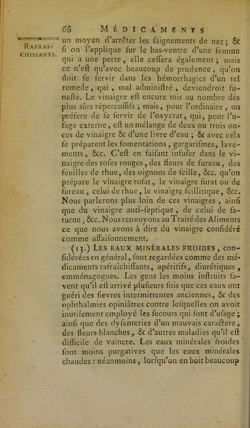 chissants. 66 Médicaments un moyen d’arrêter les faignements de nez; & fi on l’applique fur le bas-ventre d’une femme qui a une perte , elle ceffera également ; mais ce n’eft qu’avec beaucoup de prudence , qu’on doit fe fervir dans les hémorrhagies d’un tel remede, qui , mal adminiftré , deviendroit fu- nefte. Le vinaigre eft encore mis au nombre des plus sûrs répercuffifs ; mais, pour l’ordinaire , on préféré de le fervir de l’oxycrat, qui, pour l’u- fage externe, eft un mélange de deux ou trois on- ces de vinaigre St d’une livre d’eau ; St avec cela fe préparent les fomentations, gargarifines, lave- ments , Stc. C’eft en faifant infufer dans le vi- naigre des rofes rouges , des rieurs de fureau, des feuilles de rhue, des oignons de fcille, Stc. qu’on prépare le vinaigre rofat, le vinaigre furat ou de fureau , celui de rhue, le vinaigre fcillitique, Stc. Nous parlerons plus loin de ces vinaigres , ainfi que du vinaigre anti-feptique, de celui de fa- turne, Stc. Nous renvoyons au Traité des Aliments ce que nous avons à dire du vinaigre confidéré comme aflaifonnement. (13.) Les eaux minérales froides , con- fidérées en général, font regardées comme des mé- dicaments rafraichiftants, apéritifs, diurétiques, emménagogues. Les gens les moins inftruits fa- vent qu’il eft arrivé plufieurs fois que ces eaux ont guéri des fievres intermittentes anciennes, & des ophthalmies opiniâtres contre lefquelles on avoit inutilement employé les fecours qui font d’ufage ; ainfi que des dyfenteries d’un mauvais caraftere, des rieurs-blanches, St d’autres maladies qu’il eft difficile de vaincre. Les eaux minérales froides font moins purgatives que les eaux minérales chaudes : néanmoins, lorfqu’on en boit beaucoup
