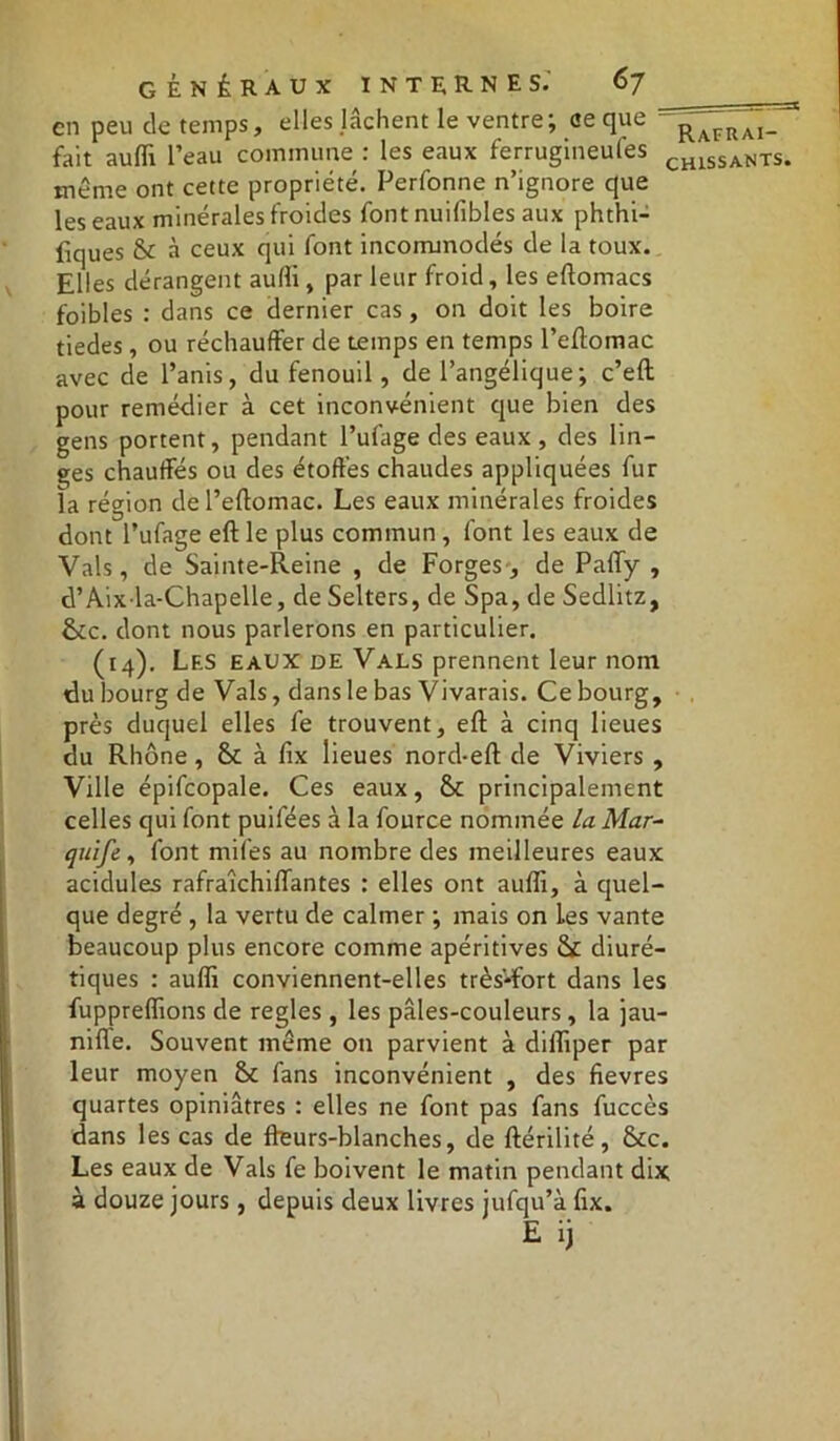 en peu de temps, elles lâchent le ventre; ce que fait aufli l’eau commune : les eaux ferrugineuses CH1SSANTS. même ont cette propriété. Perfonne n’ignore que les eaux minérales froides font nuifibles aux phthi- fiques St à ceux qui font incommodés de la toux. Elles dérangent aufli, par leur froid, les eftomacs foibles : dans ce dernier cas, on doit les boire tiedes, ou réchauffer de temps en temps l’eftomac avec de l’anis, du fenouil, de l’angélique; c’eft pour remédier à cet inconvénient que bien des gens portent, pendant l’ufage des eaux , des lin- ges chauffés ou des étoffes chaudes appliquées fur la région de l’eftomac. Les eaux minérales froides dont l’ufage eft le plus commun, font les eaux de Vais, de Sainte-Reine , de Forges, de Paffy , d’Aix la-Chapelle, de Selters, de Spa, de Sedlitz, &c. dont nous parlerons en particulier. (14). Les eaux de Vals prennent leur nom du bourg de Vais, dans le bas Vivarais. Ce bourg, près duquel elles fe trouvent, eft à cinq lieues du Rhône, St à lix lieues nord-eft de Viviers , Ville épifcopale. Ces eaux, St principalement celles qui font puifées à la fource nommée La Mar- quife , font miles au nombre des meilleures eaux acidulés rafraîchiflantes : elles ont aufli, à quel- que degré , la vertu de calmer ; mais on Les vante beaucoup plus encore comme apéritives tk diuré- tiques : aufli conviennent-elles très-fort dans les fuppreffions de réglés , les paies-couleurs, la jau- nifle. Souvent même on parvient à difliper par leur moyen St fans inconvénient , des fievres quartes opiniâtres : elles ne font pas fans fuccès dans les cas de ffeurs-blanches, de ftérilité, Stc. Les eaux de Vais fe boivent le matin pendant dix à douze jours, depuis deux livres jufqu’à fix.