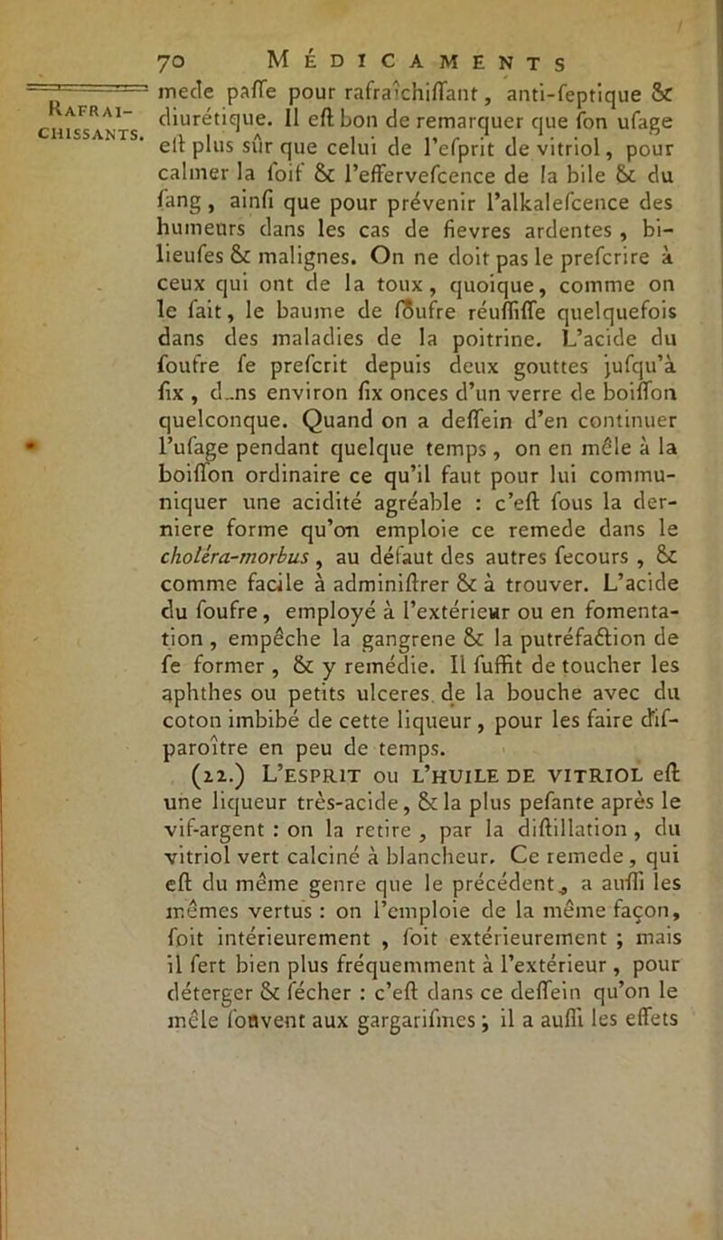 chissants. 70 Médicaments me de patte pour rafraîchiffant, anti-feptique 6c diurétique. Il eft bon de remarquer que Ton ufage eft plus sûr que celui de l’efprit de vitriol, pour calmer la loi! 6c l’effervefcence de la bile 6c du fang, aintt que pour prévenir l’alkalefcence des humeurs dans les cas de fievres ardentes , bi- lieufes 6c malignes. On ne doit pas le prefcrire à ceux qui ont de la toux, quoique, comme on le fait, le baume de fôufre réuffiffe quelquefois dans des maladies de la poitrine. L’acide du foufre fe prefcrit depuis deux gouttes jufqu’à ttx , d..ns environ fix onces d’un verre de boitton quelconque. Quand on a dettein d’en continuer l’ufage pendant quelque temps, on en mêle à la boitton ordinaire ce qu’il faut pour lui commu- niquer une acidité agréable : c’eft fous la der- nière forme qu’on emploie ce remede dans le choUra-morbus , au défaut des autres fecours , &C comme facile à adminiftrer 6c à trouver. L’acide du foufre, employé à l’extérieur ou en fomenta- tion , empêche la gangrené 6c la putréfaélion de fe former , 6c y remédie. Il fuffit de toucher les aphthes ou petits ulcérés de la bouche avec du coton imbibé de cette liqueur , pour les faire dif- paroître en peu de temps. (n.) L’esprit ou l’huile de vitriol eft une liqueur très-acide, 6c la plus pefante après le vif-argent : on la retire , par la diftillation, du vitriol vert calciné à blancheur. Ce remede , qui eft du même genre que le précédent., a auffi les mêmes vertus : on l’emploie de la même façon, foit intérieurement , foit extérieurement ; mais il fert bien plus fréquemment à l’extérieur , pour déterger 6c fécher : c’eft dans ce dettein qu’on le mêle fonvent aux gargarifines ; il a aufli les effets