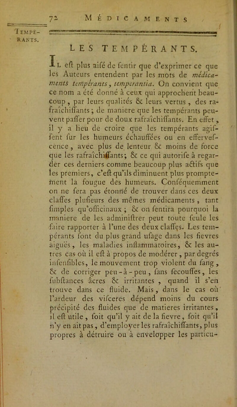 ï empi- rants. LES TEMPÉRANTS. Il efl plus aifé de fentir que d’exprimer ce que les Auteurs entendent par les mots de mèdica- tnentS tempérants, tempcrantia. On convient que ce nom a été donné à ceux qui approchent beau- coup , par leurs qualités leurs vertus , des ra- fraîchi liants ; de maniéré que les tempérants peu- vent paffer pour de doux rafraîchiffants. En effet , il y a lieu de croire que les tempérants agif- fent fur les humeurs échauffées ou en effervef- cence , avec plus de lenteur moins de force que les rafraîchiffants; Sc ce qui autorife à regar- der ces derniers comme beaucoup plus aéfifs que tes premiers, c’eft qu’ils diminuent plus prompte- ment la fougue des humeurs. Conféquemment on ne fera pas étonrié de trouver dans ces deux claffes plufieurs des mêmes médicaments , tant Amples qu’officinaux ; & on fentira pourquoi la maniéré de les adminiftrer peut toute feule les faire rapporter à l’une des deux claffes. Les tem- pérants font du plus grand ufage dans les fievres aiguës, les maladies inflammatoires, &t les au- tres cas où il efl: à propos de modérer, par degrés infenfibles, le mouvement trop violent du fang , de corriger peu-à-peu, fans fecouffes, les fubftances âcres &: irritantes , quand il s’en trouve dans ce fluide. Mais, dans le cas où l’ardeur des vifceres dépend moins du cours précipité des fluides que de matières irritantes, il efl utile , foit qu’il y ait de la fievre, foit qu’il n’y en ait pas, d'employer les rafraîchiffants, plus propres à détruire ou à envelopper les particu-