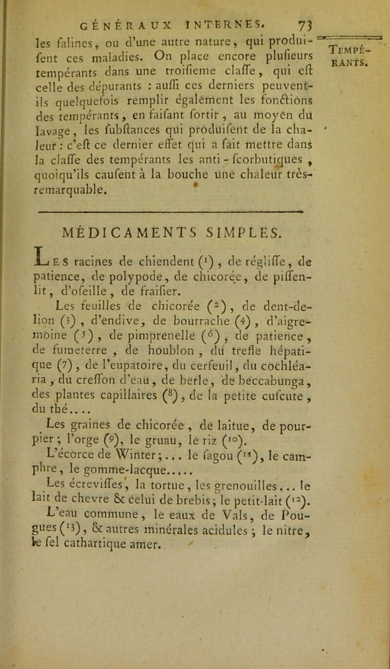 les falines, ou d’une autre nature, qui prodm- fent ces maladies. On place encore plufieurs tempérants dans une troifieme clafle, qui eft celle des dépurants : auffi ces derniers peuvent- ils quelquefois remplir également les fondions des tempérants, en raifant fortir , au moyen du lavage, les fubftances qui produifent de la cha- leur: c’efl: ce dernier effet qui a fait mettre dans la clafle des tempérants les anti - feorbutidues , quoiqu’ils caufent à la bouche une chaleur très- remarquable. MÉDICAMENTS SIMPLES. Les racines de chiendent (*) , deréglifle, de patience, de polypode, de chicorée, de piflen- lit, d’ofeille , de fraifter. Les feuilles de chicorée (2) , de dent-de- lion (l) , d’endive, de bourrache (4) , d’aigre- môine (7), de pimprenelle (6) , de patience, de futneterre , de houblon , dit trefle hépati- que (7) , de l’eupatoire, du cerfeuil, du cochléa- ria , du creflon d’eau , de berle, de beccabunga, des plantes capillaires (8), de la petite eufeute , du thé.... Les graines de chicorée , de laitue, de pour- pier ; l’orge (?), le gruau, le riz (IO). L’écorce de Winter;... le fagou ('»), le cam- phre, le gomme-lacque Les écrevifles', la tortue, les grenouilles... le lait de chevre & celui de brebis; le petit-lait (I2). L eau commune, le eaux de Vais, de Pou- gues (J3), oc autres minérales acidulés ; lenitre, le fel cathartique amer. Tempé-