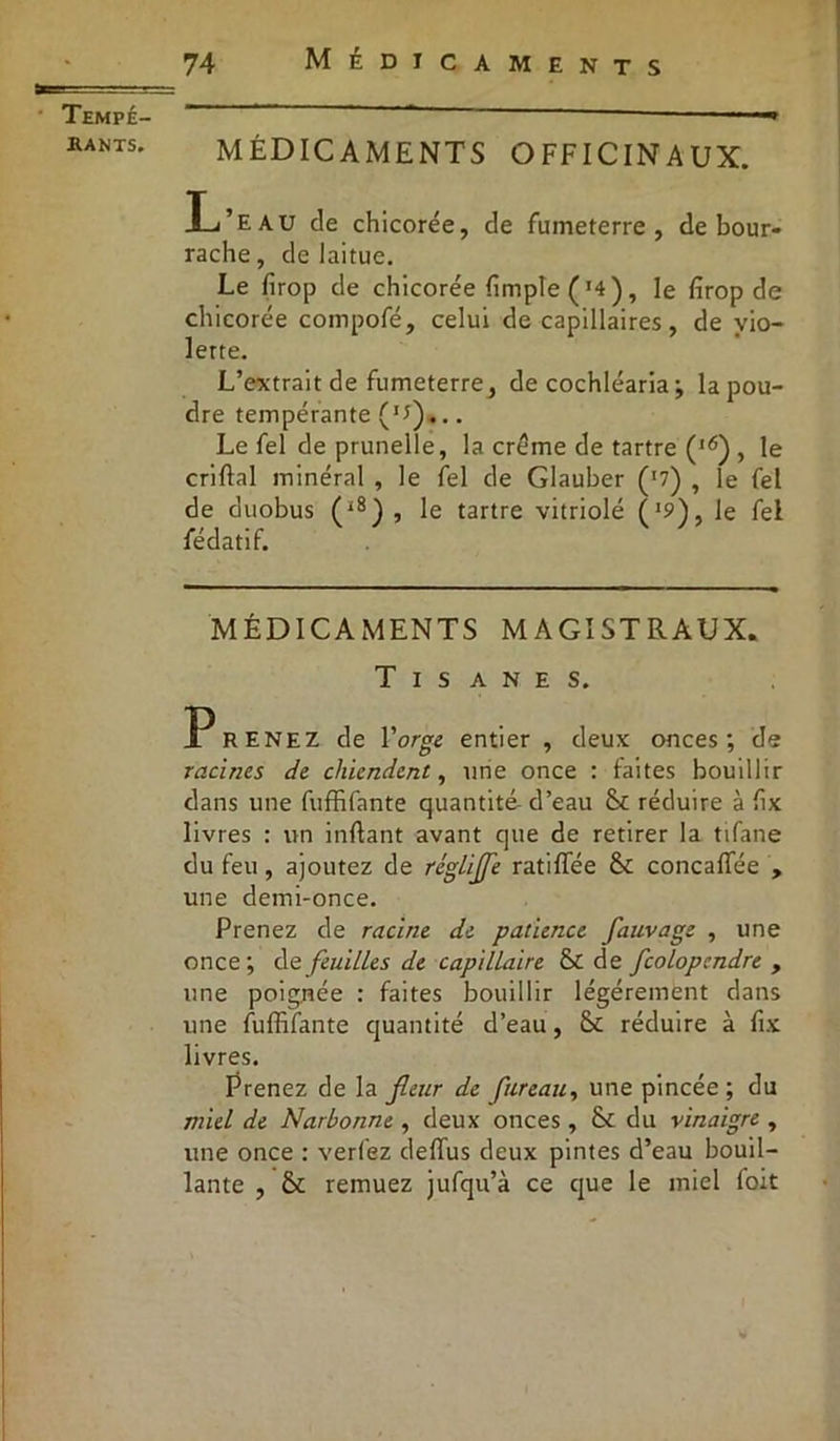 Tempé- hants. MÉDICAMENTS OFFICINAUX. L’eau de chicorée, de fumeterre , de bour- rache, de laitue. Le firop de chicorée (impie ( '4) , le firop de chicorée compofé, celui de capillaires, de vio- lerte. L’extrait de fumeterre, de cochléaria ; la pou- dre tempérante (u)... Le fel de prunelle, la crème de tartre (l6) , le criftal minéral , le fel de Glauber (J7) , le fel de duobus (i8) , le tartre vitriolé f1?), le fel fédatif. MÉDICAMENTS MAGISTRAUX. Tisanes. P RENEZ de l'orge entier , deux onces; de racines de chiendent, une once : faites bouillir dans une fuffifante quantité- d’eau St réduire à fix livres : un inftant avant que de retirer la tifane du feu, ajoutez de régliffe ratifiée St concaflée , une demi-once. Prenez de racine de patience fauvage , une once; de feuilles de capillaire St de fcolopcndre , une poignée : faites bouillir légèrement dans une fuffifante quantité d’eau, St réduire à fix livres. Prenez de la fleur de fureau, une pincée; du miel de Narbonne , deux onces , & du vinaigre , une once : verlez deflus deux pintes d’eau bouil- lante , St remuez jufqu’à ce que le miel foit