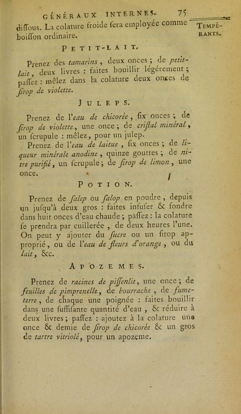 diffous. La colature froide fera employée comme boirton ordinaire. P E T I T-L AIT. Prenez des tamarins , deux onces ; de petit- lait deux livres : faites bouillir légèrement ; pafféz : mêlez dans la colature deux onces de Jîrop de violette. J U L E P S. Prenez de Veau de chicorée , fix onces , de Jirop de violette, une once ; de crifial minerai r un fcrupule : mêlez, pour un julep. Prenez de Y eau de laitue , fix onces ; de li- queur minérale anodine , quinze gouttes ; de ni- tre purifié, un lcrupule', de Jirop de limon , une once. • i Potion. Prenez de falep ou falop en poudre , depuis un jufqu’à deux gros : faites infufer & fondre dans huit onces d’eau chaude ; partez : la colature fe prendra par cuillerée , de deux heures l’une. On peut y ajouter du fucre ou un firop ap- proprié , ou de Veau de Jleurs d'orange , ou du laity 8cc. A P O Z E M E S. N Prenez de racines de pijfenlit, une once; de feuilles de pimprenelle, de bourrache , de fume- terre , de chaque une poignée : faites bouillir dans une fuffifante quantité d’eau , 8c réduire à deux livres; partez : ajoutez à la colature un® once 8c demie de firop de chicorée 8c un gros de tartre vitriolé, pour un apozeme. Tempé-