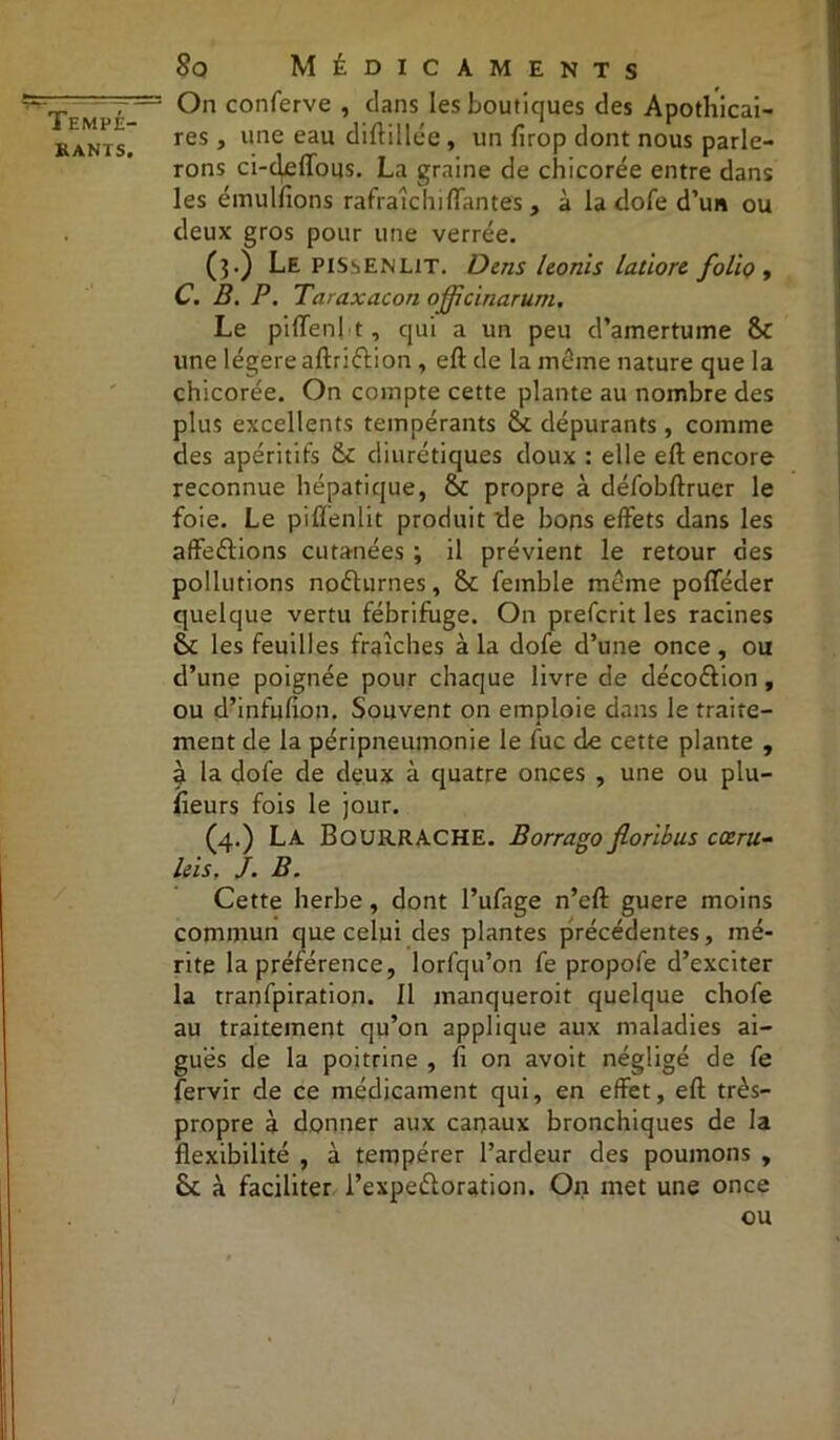 ■r— - Tempé- rants. 80 Médicaments On conferve , dans les boutiques des Apothicai- res , une eau diftillée , un firop dont nous parle- rons ci-cjeffous. La graine de chicorée entre dans les émulfions rafraîclnffantes, à la dofe d’un ou deux gros pour une verrée. (}.) Le pissenlit. Dens Uonis latiorc folio , C. B. P. Taraxacon ojfcinarum. Le piffenl t, qui a un peu d’amertume &c une légère aftriftion , eft de la même nature que la chicorée. On compte cette plante au nombre des plus excellents tempérants St dépurants, comme des apéritifs St diurétiques doux : elle eft encore reconnue hépatique, St propre à défobftruer le foie. Le pifîenlit produit de bons effets dans les affrétions cutanées ; il prévient le retour des pollutions noéturnes, St femble même pofféder quelque vertu fébrifuge. On prefcrit les racines St les feuilles fraîches à la dofe d’une once, ou d’une poignée pour chaque livre de décoétion, ou d’infufion. Souvent on emploie dans le traite- ment de la péripneumonie le fuc cle cette plante , à la dofe de deux à quatre onces , une ou plu- sieurs fois le jour. (4.) La Bourrache. Borrago fiorlbus cœru- leis. J. B. Cette herbe, dont l’ufage n’eft guere moins commun que celui des plantes précédentes, mé- rite la préférence, lorfqu’on fe propofe d’exciter la tranfpiration. 11 manqueroit quelque chofe au traitement qu’on applique aux maladies ai- guës de la poitrine , fi on avoit négligé de fe fervir de ce médicament qui, en effet, eft très- propre à donner aux canaux bronchiques de la flexibilité , à tempérer l’ardeur des poumons , St à faciliter l’expeétoration. On met une once ou