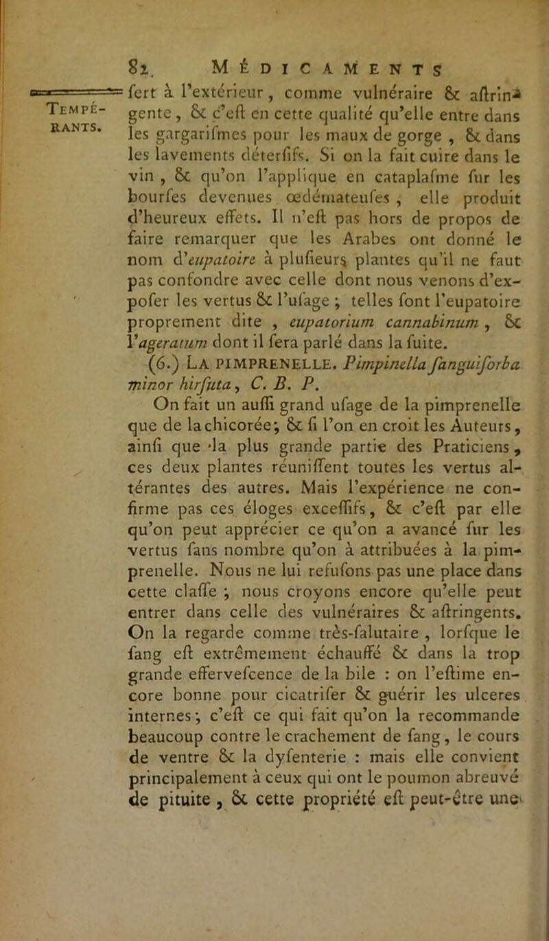 rants. Si. Médicaments fcrt à l’extérieur, comme vulnéraire Sc aflrin^ gcnte , & c’cft en cette qualité qu’elle entre dans les gargarifmes pour les maux de gorge , dans les lavements déterfife. Si on la fait cuire dans le vin , qu’on l’applique en cataplafme fur les bourfes devenues œdéinateufes , elle produit d’heureux effets. Il n’eft pas hors de propos de faire remarquer que les Arabes ont donné le nom d'tupaioin à plufieur$ plantes qu’il ne faut pas confondre avec celle dont nous venons d’ex- pofer les vertus & Pufage ; telles font l’eupatoire proprement dite , eupatorium cannabinum , Sc Y agératum dont il fera parlé dans la fuite. (6.) La PIMPRENELLE. Pimpinella fanguiforba minor hirfuta, C. B. P. On fait un aufii grand ufage de la pimprenelle que de la chicorée; &£ fi l’on en croit ies Auteurs, ainfi que -la plus grande partie des Praticiens, ces deux plantes réunifient toutes les vertus al- térantes des autres. Mais l’expérience ne con- firme pas ces éloges excefiifs, c’eft par elle qu’on peut apprécier ce qu’on a avancé fur les vertus fans nombre qu’on à attribuées à la pim- prenelle. Nous ne lui refufons pas une place dans cette clafie ; nous croyons encore qu’elle peut entrer dans celle des vulnéraires & aftringents. On la regarde comme très-falutaire , lorfque le fang eft extrêmement échauffé & dans la trop grande effervefcence de la bile : on Peftime en- core bonne pour cicatrifer & guérir les ulcérés internes; c’efl: ce qui fait qu’on la recommande beaucoup contre le crachement de fang, le cours de ventre Sc la dyfenterie : mais elle convient principalement à ceux qui ont le poumon abreuvé de pituite , Ôc cette propriété efi: peut-être une'