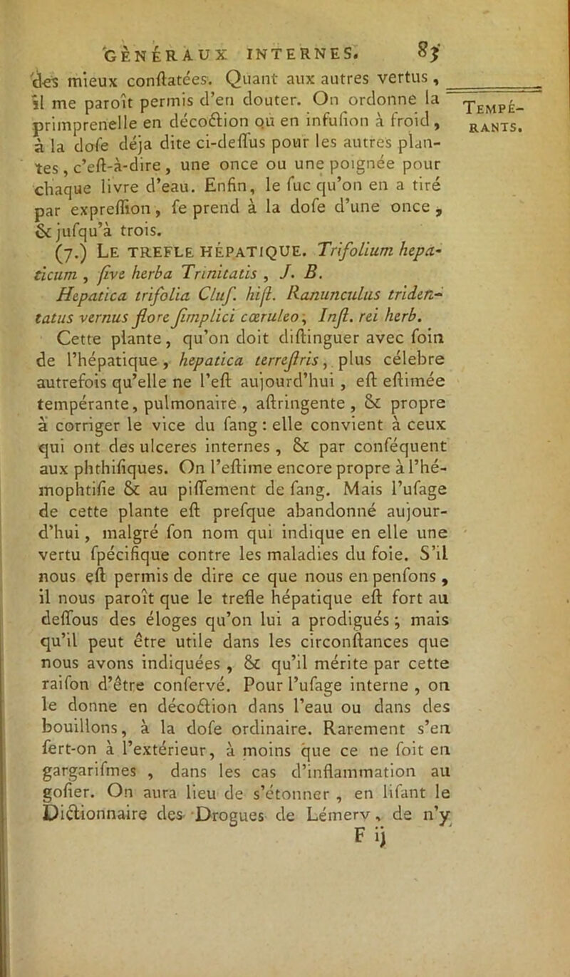 *r« 'des mieux conftatées. Quant aux autres vertus, _ 1 me parent permis d’en douter. On ordonne la - primprenelle en décottion ou en infulion à froid, à la dofe déjà dite ci-deflus pour les autres plan- tes , c’eft-à-dire , une once ou une poignée pour chaque livre d’eau. Enfin, le fuc qu’on en a tiré par expreffion, fe prend à la dofe d’une once , fkjufqu’à trois. (7.) Le TREFLE HÉPATIQUE. Trifolium hep a- ticum , five herbu Trinitatis , /. B. Hepatica trifolia Cluf. hifl. Ranunculus triden- tutus vernus flore Jirnplici cœruleo, Injl. rei herb. Cette plante, qu’on doit distinguer avec foin de l’hépatique , hepatica terrejlris, plus célébré autrefois qu’elle ne l’efl aujourd’hui , eft eftimée tempérante, pulmonaire , aftringente , & propre à corriger le vice du fang : elle convient à ceux qui ont des ulcérés internes , & par conféquent aux phthifiques. On l’eftime encore propre à l’hé- mophtifie 6c au piflTement de fang. Mais l’ufage de cette plante eft prefque abandonné aujour- d’hui , malgré fon nom qui indique en elle une vertu fpécifique contre les maladies du foie. S’il nous eft permis de dire ce que nous en penfons, il nous paroît que le trefle hépatique eft fort au deftous des éloges qu’on lui a prodigués ; mais qu’il peut être utile dans les circonftances que nous avons indiquées , 6t qu’il mérite par cette raifon d’être confervé. Pour l’ufage interne , on le donne en décoétion dans l’eau ou dans des bouillons, à la dofe ordinaire. Rarement s’en fert-on à l’extérieur, à moins que ce ne foit en gargarifmes , dans les cas d’inflammation au gofier. On aura lieu de s’étonner , en lifant le Dictionnaire des Drogues de Lémerv, de n’y Tempé-
