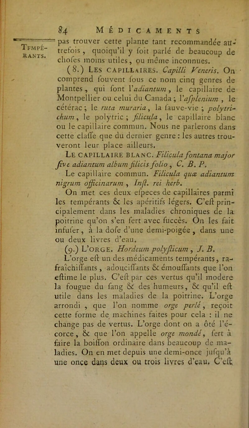 r; 7— pas trouver cette plante tant recommandée au- kan'ts treto's » quoiqu’il y foit parlé de beaucoup de chofes moins utiles, ou meme inconnues. (8.) LES capillaires. Capilli Vencris. On comprend fouvent fous ce nom cinq genres de plantes, qui font \'adiantum , le capillaire de Montpellier ou celui du Canada ; Yafplenium , le cétérac ; le ruta muraria, la fauve-vie ; polytri- churn, le polytric ; filicula, le capillaire blanc ou le capillaire commun. Nous ne parlerons dans cette clafte que du dernier genre : les autres trou- veront leur place ailleurs. Le capillaire BLANC. Filicula fontana major Jive. adiantum album filicis folio , C. B. P. Le capillaire commun. Filicula quœ. adiantum nigrum offcinarum , Injl. rei herb. On met ces deux etpeces de capillaires parmi les tempérants &c les apéritifs légers. C’eft prin- cipalement dans les maladies chroniques de la poitrine qu’on s’en fert avec fuccès. On les fait infufer , à la dofe d’une denn-poigée , dans une ou deux livres d’eau. (9.) L’orge. Hordcum polyjlicum , J. B. L’orge eft un des médicaments tempérants, ra- fraichiflants, adouciiTants & émouffants que l’on eftime le plus. C’eft par ces vertus qu’il modéré la fougue du fang & des humeurs, & qu’il eft utile dans les maladies de la poitrine. L’orge arrondi , que l’on nomme orge perlé, reçoit cette forme de machines faites pour cela : il ne change pas de vertus. L’orge dont on a ôté l’é- corce, que l’on appelle orge mondé, fert à faire la boilfon ordinaire dans beaucoup de ma- ladies. On en met depuis une demi-once jufqu’à une once dans deux ou trois livres d’eau. C’eft;