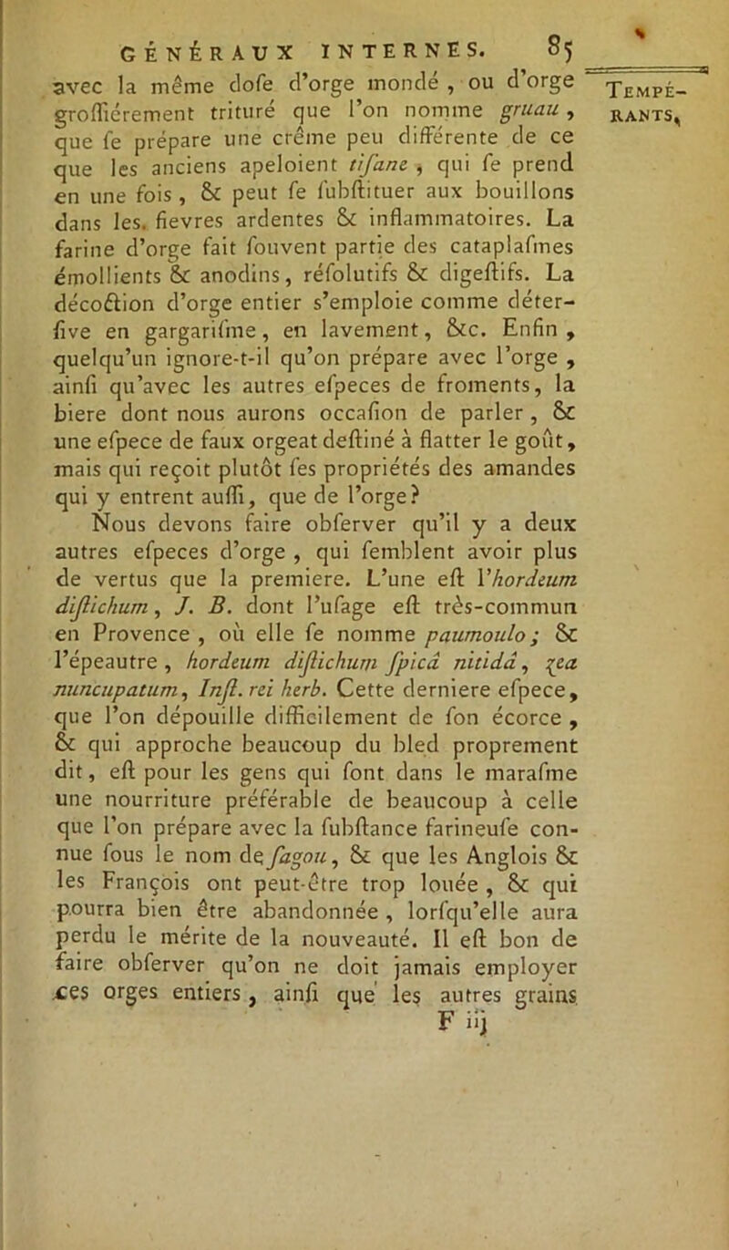 avec la même dofe d’orge mondé , ou d’orge grofliérement trituré que l’on nomme gruau, que fe prépare une crème peu différente de ce que les anciens apeloient tij'am , qui fe prend en une fois, &£ peut fe fubftituer aux bouillons dans les. fievres ardentes & inflammatoires. La farine d’orge fait fouvent partie des cataplafmes émollients & anodins, réfolutifs & digeftifs. La décoéiion d’orge entier s’emploie comme déter- five en gargarifme, en lavement, &c. Enfin, quelqu’un ignore-t-il qu’on prépare avec l’orge , ainfi qu’avec les autres efpeces de froments, la biere dont nous aurons occafion de parler , & une efpece de faux orgeat deftiné à flatter le goût, mais qui reçoit plutôt fes propriétés des amandes qui y entrent aufli, que de l’orge? Nous devons faire obferver qu’il y a deux autres efpeces d’orge , qui femblent avoir plus de vertus que la première. L’une efl: Yhordeum dijlichum, J. B. dont l’ufage efl; très-commun en Provence , où elle fe nomme paumoulo; Sc l’épeautre , hordeum dijlichum fpicd nitidâ, %ca. nuncupatum, Injl. rei herb. Cette derniere efpece, que l’on dépouille difficilement de fon écorce , & qui approche beaucoup du bled proprement dit, efl; pour les gens qui font dans le marafme une nourriture préférable de beaucoup à celle que l’on prépare avec la fubftance farineufe con- nue fous le nom de fagou, St que les Anglois & les François ont peut-être trop louée , & qui pourra bien être abandonnée , lorfqu’elle aura perdu le mérite de la nouveauté. Il efl; bon de faire obferver qu’on ne doit jamais employer ces orges entiers , ainfi que les autres grains H Tempé-