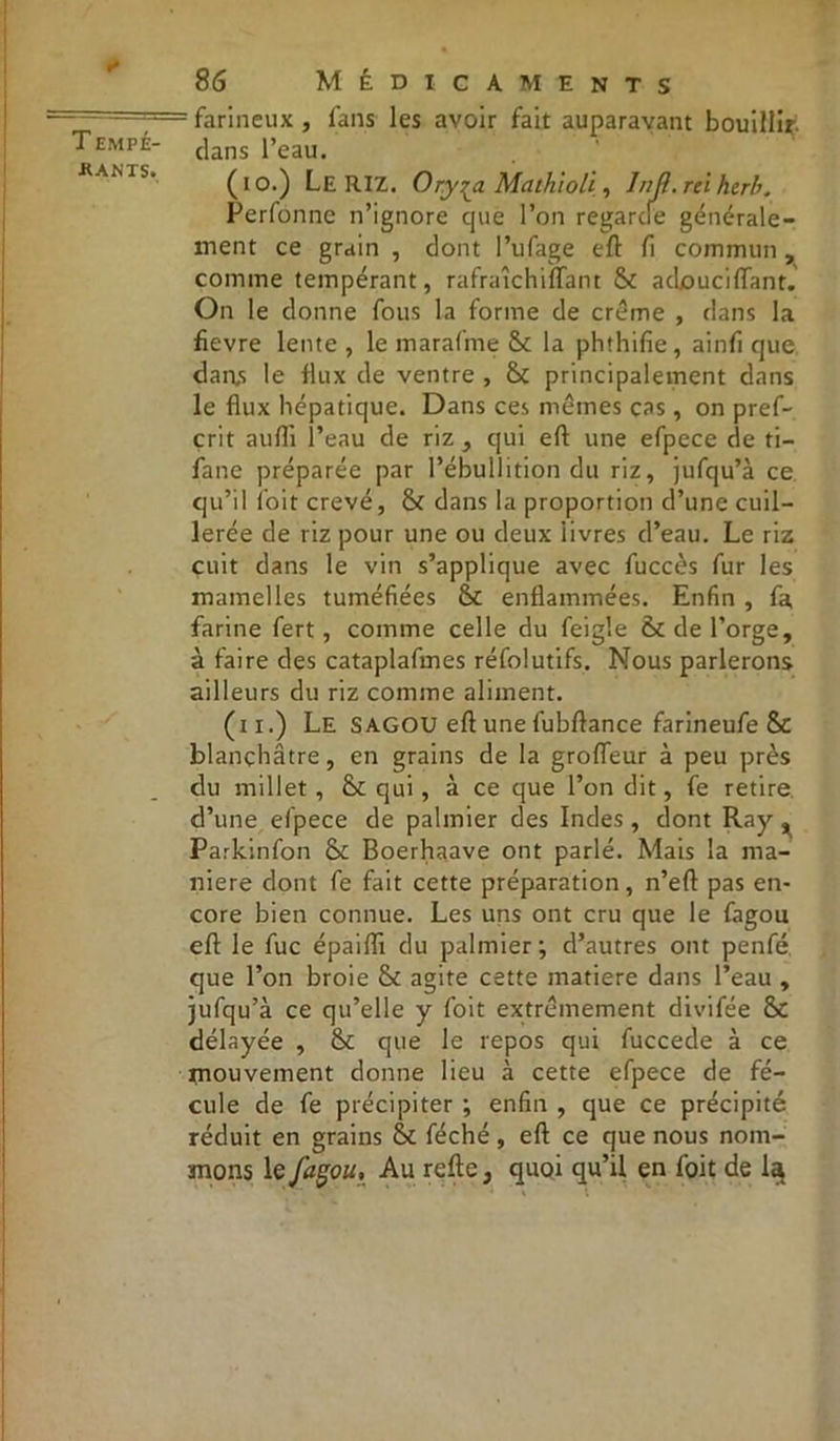 «* T EMPÉ- •RANTS. 86 Médicaments : farineux , fans les avoir fait auparavant bouillir clans l’eau. (io.) Le RIZ. Ory^a Mathioli, 1 nji. rei herb. Perfonne n’ignore que l’on regarde générale- ment ce grain , dont l’ufage eft fi commun, comme tempérant, rafraîchiffant & adouciflant. On le donne fous la forme de crème , dans la fievre lente , le marafme &c la phthifie, ainfi que dan,s le flux de ventre , & principalement dans le flux hépatique. Dans ces mêmes cas, on pref- çrit aufli l’eau de riz , qui eft une efpece de ti- fane préparée par l’ébullition du riz, jufqu’à ce c)u’il foit crevé, & dans la proportion d’une cuil- lerée de riz pour une ou deux iivres d’eau. Le riz cuit dans le vin s’applique avec fuccès fur les mamelles tuméfiées fk enflammées. Enfin , fa farine fert, comme celle du feigle & de l’orge, à faire des cataplafmes réfolutifs. Nous parlerons ailleurs du riz comme aliment. (n.) Le SAGOU eft une fubftance farineufe & blanchâtre, en grains de la grofleur à peu près du millet, qui, à ce que l’on dit, fe retire d’une efpece de palmier des Indes , dont Ray, Parkinfon & Boerhaave ont parlé. Mais la ma- niéré dont fe fait cette préparation, n’eft pas en- core bien connue. Les uns ont cru que le fagou eft le fuc épaiflx du palmier; d’autres ont penfé que l’on broie & agite cette matière dans l’eau , jufqu’à ce qu’elle y foit extrêmement divifée &C délayée , & que le repos qui fuccede à ce tnouvement donne lieu à cette efpece de fé- cule de fe précipiter ; enfin , que ce précipité réduit en grains &c féché , eft ce que nous nom- mons le façou, Au refte, quoi qu’il en foit de 1$