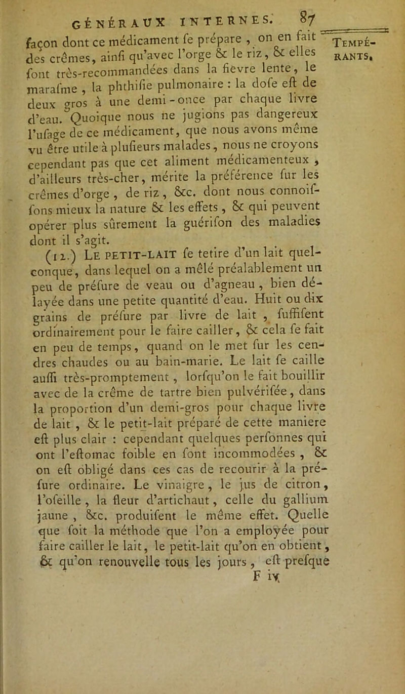 façon dont ce médicament fe prépare , on en fait - font très-recommandées dans la fievre lente, le marafme , la phthifie pulmonaire : la dofe eft de deux pros à une demi-once par chaque livre d’eau.^Quoique nous ne jugions pas dangereux l’ufage de ce médicament, que nous avons même vu être utile à plufieurs malades, nous ne croyons cependant pas que cet aliment médicamenteux , d’ailleurs très-cher, mérite la préférence fur les crèmes d’orge , de riz , &c. dont nous connoif- fons mieux la nature & les effets, Sc qui peuvent opérer plus sûrement la guérifon des maladies dont il s’agit. (iz.) Le petit-LAIT fe tetire d’un lait quel- conque, dans lequel on a mêlé préalablement un peu de préfure de veau ou d’agneau , bien dé- layée dans une petite quantité d’eau. Huit ou dix grains de préfure par livre de lait , fuffifent ordinairement pour le faire cailler, & cela fe fait en peu de temps, quand on le met fur les cen- dres chaudes ou au bain-marie. Le lait fe caille auffi très-promptement , lorfqu’on le fait bouillir avec de la crème de tartre bien pulvérifée, dans la proportion d’un demi-gros pour chaque livre de lait , bt le petit-lait préparé de cette maniéré eft plus clair : cependant quelques perfonnes qui ont l’eftomac foible en font incommodées , & on eft obligé dans ces cas de recourir à la pré- fure ordinaire. Le vinaigre, le jus de citron, l’ofeille , la fleur d’artichaut, celle du gallium jaune , &c. produifent le même effet. Quelle que foit la méthode que l’on a employée pour faire cailler le lait, le petit-lait qu’on en obtient, (Êk qu’on renouvelle tous les jours , eft prefque Tempé-