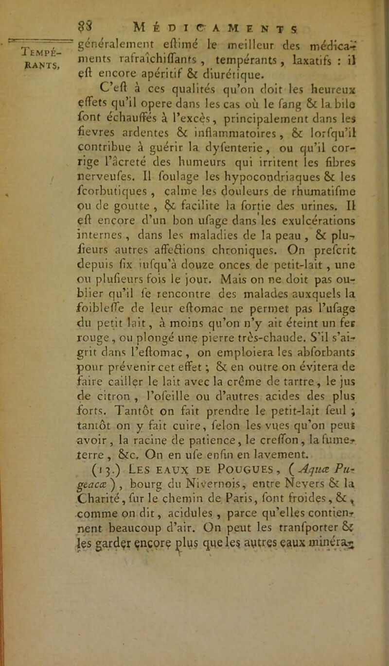 rants, Médicaments généralement eflimé le meilleur des médical ments rafraîchi flan ts , tempérants, laxatifs : il çft encore apéritif & diurétique. C’eft à ces qualités qu’on doit les heureux çffets qu’il opéré dans les cas où le fang & la.bilo font échauffés à l’excès, principalement dans les fièvres ardentes &c inflammatoires, & lorfqu’il contribue à guérir la dyfenterie, ou qu’il cor- rige l’âcreté des humeurs qui irritent les fibres rerveufes. Il foulage les hypocondriaques & les fcorbutiques , calme les douleurs de rhumatifme Ou de goutte , fy. facilite la fortie des urines. Il efl encore d’un bon ufage dans les exulcérations internes , dans les maladies de la peau , & plu-, fleurs autres affrétions chroniques. On prefcrit depuis fix ùifqu’à douze onces de petit-lait , une ou plufieurs fois le jour. Mais on ne doit pas ou- blier qu’il fe rencontre des malades auxquels la foibleffe de leur eftomac ne permet pas l’ufage du petit lait, à moins qu’on n’y ait éteint un fes rouge, ou plongé une pierre très-chaude. S’il s’ai- grit dans l’eftomac , on emploiera les abforbants pour prévenir cet effet ; & en outre on évitera de faire cailler le lait avec la crème de tartre, le jus de citron , Pofeille ou d’autres acides des plus forts. Tantôt on fait prendre le petit-lait feul ; tantôt on y fait cuire, félon les vues qu’on peut avoir, la racine de patience, le creffon, lafume*- terre , &c. On en ufe enfin en lavement. (13.) Les eau?c de Pougues, (Aquœ Pu- gtacœ ) , bourg du Mivernois, entre Nevers & la Charité, fur le chemin de Paris, font froides, comme on dit, acidulés , parce qu’elles contien- nent beaucoup d’air. On peut les tranfporter &ï les garder encore plus que les autres eaux minéral