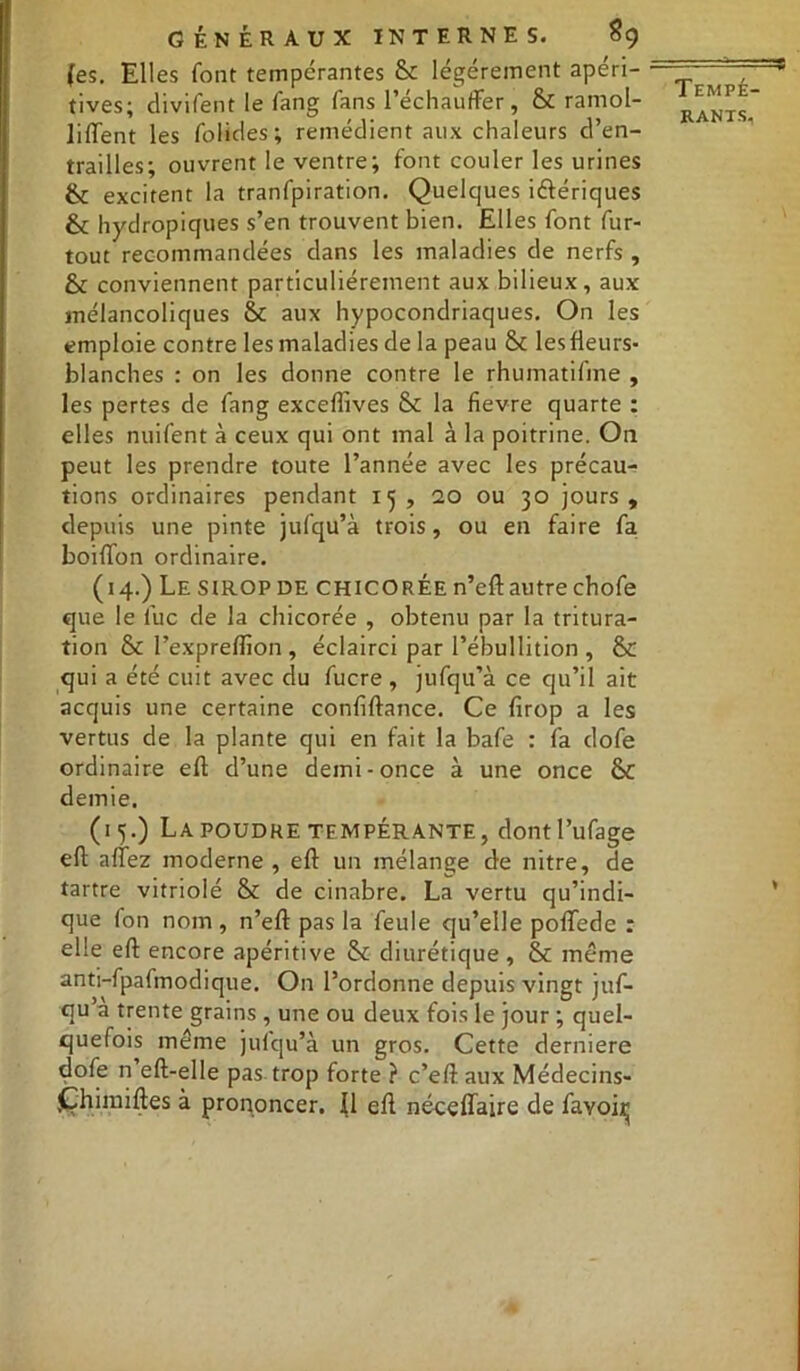 (es. Elles font tempérantes &: légèrement apéri- tives; divifent le fang fans réchauffer, & ramol- liffent les folides; remédient aux chaleurs d’en- trailles; ouvrent le ventre; font couler les urines 6c excitent la tranfpiration. Quelques ibériques & hydropiques s’en trouvent bien. Elles font fur- tout recommandées dans les maladies de nerfs , & conviennent particuliérement aux bilieux, aux mélancoliques &c aux hypocondriaques. On les emploie contre les maladies de la peau St lesfleurs- blanches : on les donne contre le rhumatifine , les pertes de fang excefîives & la fievre quarte : elles nuifent à ceux qui ont mal à la poitrine. O11 peut les prendre toute l’année avec les précau- tions ordinaires pendant 15, 20 ou 30 jours, depuis une pinte jufqu’à trois, ou en faire fa boiffon ordinaire. (14.) Lesiropde CHICORÉE n’eft autre chofe que le fuc de la chicorée , obtenu par la tritura- tion & l’expreflîon , éclairci par l’ébullition , & qui a été cuit avec du fucre , jufqu’à ce qu’il ait acquis une certaine confiftance. Ce firop a les vertus de la plante qui en fait la bafe : fa dofe ordinaire eft d’une demi-once à une once & demie. (15.) La POUDRE TEMPÉRANTE, dontl’ufage eft allez moderne, efl un mélange de nitre, de tartre vitriolé & de cinabre. La vertu qu’indi- que fon nom , n’eft pas la feule qu’elle poflede : elle eft encore apéritive & diurétique, & même anti-fpafmodique. On l’ordonne depuis vingt juf- qu’a trente grains, une ou deux fois le jour ; quel- quefois même jufqu’à un gros. Cette derniere dofe n eft-elle pas trop forte ? c’eft aux Médecins- Qhimiftes à prononcer. Il eft néceffaire de favoi^ Tempé-