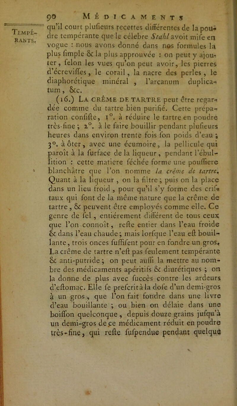 rants, 90 Médicaments qu’il court plufieurs recettes différentes de la pou* dre tempérante que le célébré Stahl avoit mife en vogue : nous avons donné dans nos formules la plus fimple £k la plus approuvée : on peut y ajou- ter , félon les vues qu’on peut avoir, les pierres d’écreviftes, le corail, la nacre des perles, le diaphonique minéral , l’arcanum duplica- tum, (kc. (16.) La CRÈME de tartre peut être regar- dée comme du tartre bien purifié. Cette prépa- ration confifte, i°. à réduire le tartre en poudre très-fine ; 20. à le faire bouillir pendant plufieurs heures dans environ trente fois fon poids d’eau ; 30. à ôter, avec une écumoire, la pellicule qui paroît à la furface de la liqueur, pendant l’ébul- lition : cette matière féchée forme une pouffiere blanchâtre que l’on nomme la crème, de tartre. Quant à la liqueur , on la filtre; puis on la place dans un lieu froid , pour qu’il s’y forme des crif-a taux qui font de la même nature que la crème de tartre , & peuvent être employés comme elle. Ce genre de fiel , entièrement différent de tous ceux que l’on connoît, refte entier dans l’eau froide <k dans l’eau chaude; mais lorfque l’eau eft bouil- lante , trois onces fuffifent pour en fondre un gros. La crème de tartre n’efl pas feulement tempérante îk anti-putride; on peut aufli la mettre au nom- bre des médicaments apéritifs & diurétiques ; on la donne de plus avec fuccès contre les ardeurs d’eftomac. Elle fe prefcritàla dofe d’un demi-gros à un gros , que l’on fait fondre dans une livre d’eau bouillante ; ou bien on délaie dans une boiffon quelconque , depuis douze grains jufqu’à un demi-gros de ce médicament réduit en poudre très-fine, qui refte fufpendue pendant quelque