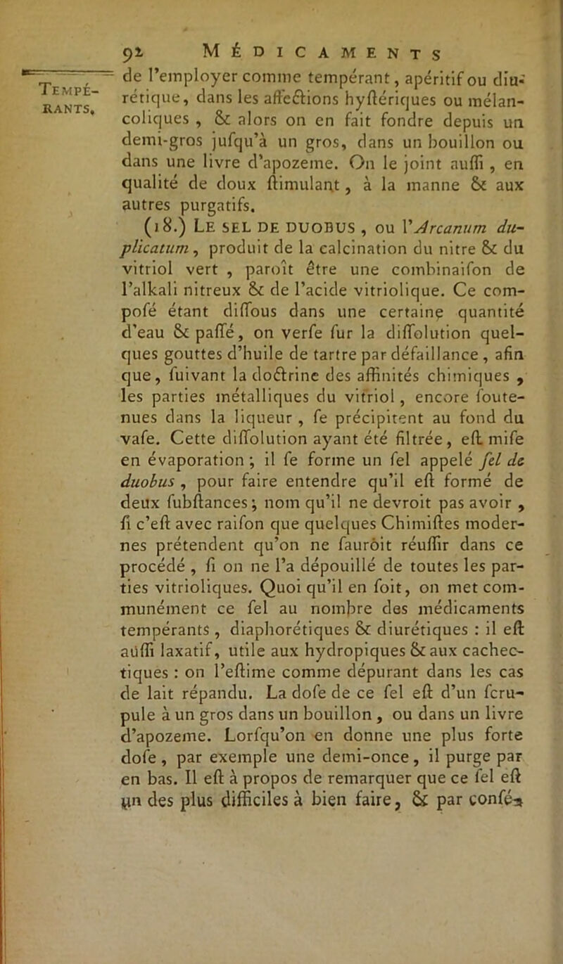 de l’employer comme tempérant, apéritif ou diu- rétique, dans les afte&ions hyftériques ou mélan- coliques , & alors on en fait fondre depuis un demi-gros jufqu’à un gros, dans un bouillon ou dans une livre d’apozeine. On le joint auffi , en qualité de doux ftimulant, à la manne aux autres purgatifs. (18.) Le SEL DE DUODüS , ou l’Arcanum du- plication, produit de la calcination du nitre & du vitriol vert , paroit être une combinaifon de l’alkali nitreux & de l’acide vitriolique. Ce com- pofé étant diffous dans une certaine quantité d’eau & pafie, on verfe fur la diftolution quel- ques gouttes d’huile de tartre par défaillance , afin que, fuivant la doéfrine des affinités chimiques , les parties métalliques du vitriol, encore foute- nues dans la liqueur , fe précipitent au fond du vafe. Cette diftolution ayant été filtrée, eft rnife en évaporation; il fe forme un fel appelé fd de duobus , pour faire entendre qu’il eft formé de deux fubftances; nom qu’il ne devroit pas avoir , fi c’eft avec raifon que quelques Chimiftes moder- nes prétendent qu’on ne faurôit réuffir dans ce procédé , fi on ne l’a dépouillé de toutes les par- ties vitrioliques. Quoi qu’il en foit, on met com- munément ce fel au nombre des médicaments tempérants , diaphoniques & diurétiques : il eft: aüffi laxatif, utile aux hydropiques &aux cachec- tiques : on l’eftime comme dépurant dans les cas de lait répandu. La dofe de ce fel eft: d’un feru- pule à un gros dans un bouillon, ou dans un livre d’apozeme. Lorfqu’on en donne une plus forte dofe , par exemple une demi-once, il purge par en bas. Il eft à propos de remarquer que ce fel eft yn des plus difficiles à bien faire, & par confié-»