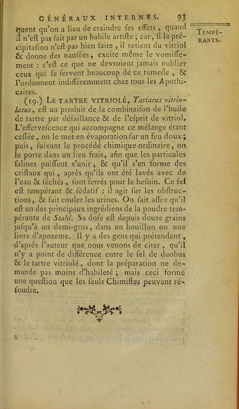 ttuent qu’on a lieu de craindre Tes effets , quand il n’eft pas fait par un habile artifte ; car, fi la pré- cipitation n’eft pas bien faite , il retient du vitriol & donne des naufées, excite même le vomiffe- ment : c’eft ce que ne devroient jamais oublier ceux qui fe fervent beaucoup de ce remede , St l’ordonnent indifféremment chez tous les Apothi- caires. (19.) Le TARTRE VITRIOLÉ, Tartarus vitrio- lants, eft un produit de la combinaifon de l’huile de tartre par défaillance St de l’efprit de vitriol. L’effervefcence qui accompagne ce mélange étant ceffée, on le met en évaporation fur un feu doux ; puis, fuivant le procédé chimique ordinaire, on le porte dans un lieu frais, afin que les particules falines puilfent s’unir , St qu’il s’en forme des criftaux qui , après qu’ils ont été lavés avec de l’eau St féchés , font ferrés pour le befoin. Ce fel eft tempérant St fédatif : il agit fur les obftruc- tions, St fait couler les urines. On fait aftez qu’il eft un des principaux ingrédiens de la poudre tem- pérante de Stahl. Sa dofe eft depuis douze grains jufqu’à un demi-gros, dans un bouillon ou une livre d’apozeme. Il y a des gens qui prétendent, d’après l’auteur que nous venons de citer, qu’il n’y a point de différence entre le fel de duobus St le tartre vitriolé, dont la préparation ne de- mande pas moins d’habileté ; mais ceci forme une queftion que les feuls Chimiftes peuvent ré- foudre. V r» s/ . f. Tempé-