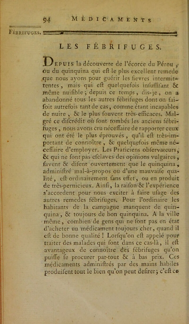Fébrifuges. ■in 1 LES FÉBRIFUGES. D EPUIS la découverte de l’écorce du Pérou , ou du quinquina qui eft le plus excellent reinede que nous ayons pour guérir les fievres intermit- tentes , mais qui eft quelquefois infuffifant St meme nuifible ; depuis ce temps, dis-je, on a abandonné tous les autres fébrifuges dont on fai— foit autrefois tant de cas, comme étant incapables de nuire , St le plus fouvent très-efficaces. Mal- gré ce diferédit où font tombés les anciens fébri- fuges , nous avons cru néceftaire de rapporter ceux: qui ont été le plus éprouvés , qu’il eft très-im- portant de connoltre , St quelquefois même né- ceftaire d’employer. Les Praticiens obfervateurs, St qui ne font pas efclaves des opinions vulgaires, favent St difent ouvertement que le quinquina, adminiftré mal-à-propos ou d’une mauvaife qua- lité, eft ordinairement fans effet, ou en produit de très-pernicieux. Ainfi, la raifon St l’expérience s’accordent pour nous exciter à faire ufage des autres remedes fébrifuges. Pour l’ordinaire les habitants dé la campagne manquent de quin- quina, St toujours de bon quinquina. A la ville même, combien de gens qui ne font pas en état d’acheter un médicament toujours cher, quand il eft de bonne qualité ! Lorfqu’on eft appelé pour traiter des malades qui font dans ce cas-là, il eft avantageux de connoître des fébrifuges qu’on puiffe fe procurer par-tout St à bas prix. Ces médicaments adminiftrés par des mains habiles produifent tout le bien qu’on peut defirer; c’eft ce