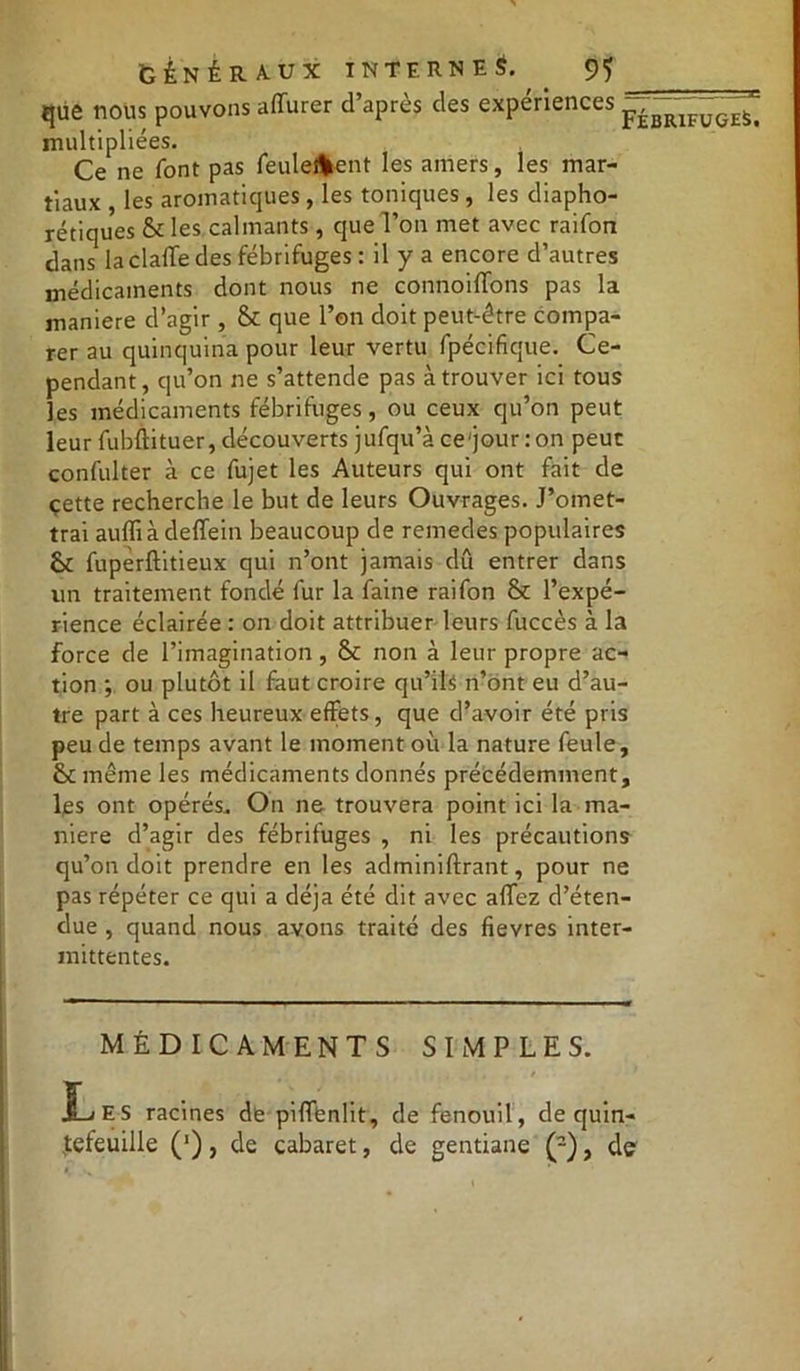 que nous pouvons aiïurer d’après des expériences p£j^1FÿGESi multipliées. Ce ne font pas feulement les amers, les mar- tiaux , les aromatiques , les toniques, les diapho- niques & les calmants, que l’on met avec raifon dans la dalle des fébrifuges: il y a encore d’autres médicaments dont nous ne connoiffons pas la maniéré d’agir, & que l’on doit peut-être compa- rer au quinquina pour leur vertu fpécifique. Ce- pendant, qu’on ne s’attende pas à trouver ici tous les médicaments fébrifuges, ou ceux qu’on peut leur fubftituer, découverts jufqu’à ce'jourron peut confulter à ce fujet les Auteurs qui ont fait de cette recherche le but de leurs Ouvrages. J’omet- trai auffi à deffeitr beaucoup de remedes populaires & fupèrftitieux qui n’ont jamais dû entrer dans un traitement fondé fur la faine raifon & l’expé- rience éclairée : on doit attribuer leurs fuccès à la force de l’imagination, & non à leur propre ac- tion *, ou plutôt il faut croire qu’ils n’ont eu d’au- tre part à ces heureux effets, que d’avoir été pris peu de temps avant le moment où la nature feule, fk même les médicaments donnés précédemment, les ont opérés. On ne trouvera point ici la ma- niéré d’agir des fébrifuges , ni les précautions qu’on doit prendre en les adminiftrant, pour ne pas répéter ce qui a déjà été dit avec alfez d’éten- due , quand nous avons traité des fievres inter- mittentes. MÉDICAMENTS SIMPLES. , / jLiES racines de pilfenlit, de fenouil, de quin- Jefeuille (’), de cabaret, de gentiane (2), de