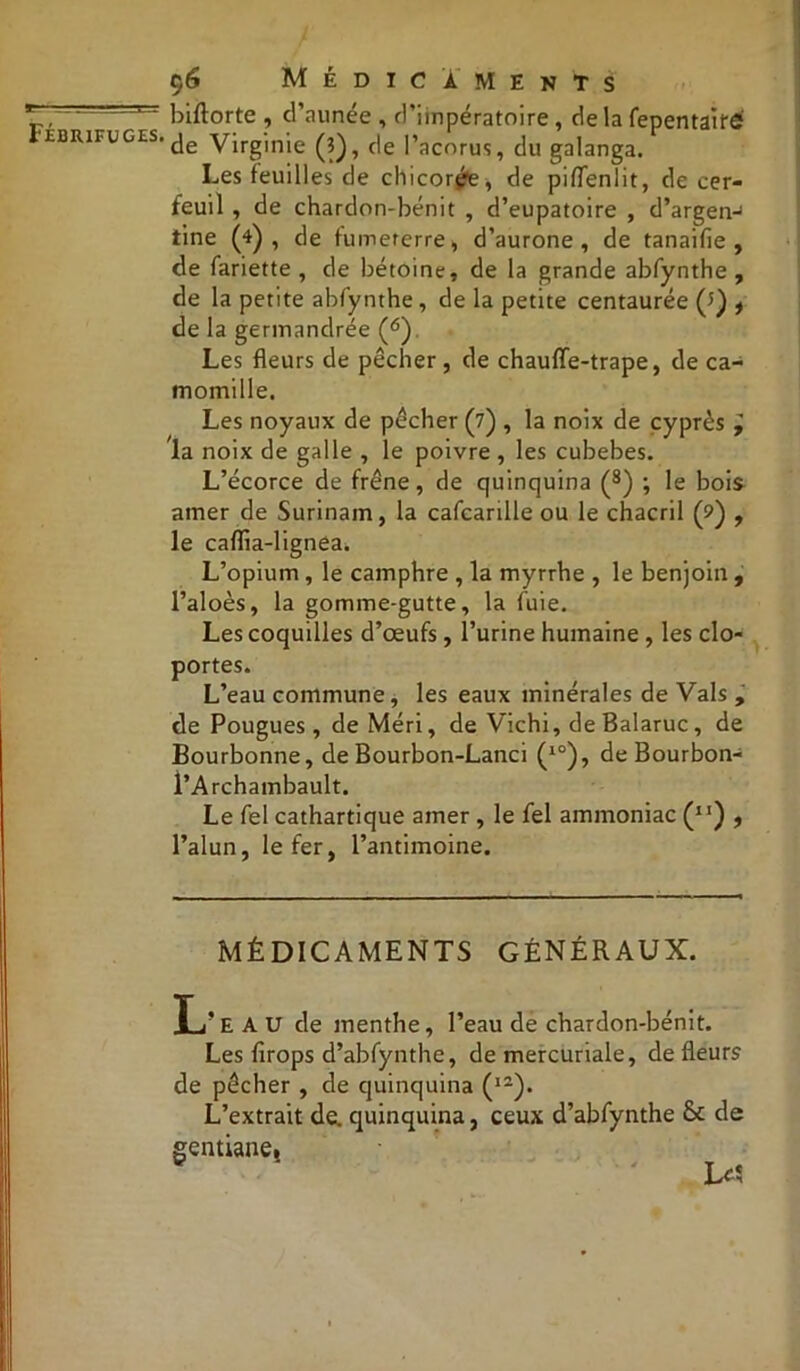 biftorte , d’aunée , friinpératoire , de la fepentairé de Virginie (?), de l’acorus, du galanga. Les feuilles de chicorée, de pifTenlit, de cer- feuil , de chardon-bénit , d’eupatoire , d’argen-1 tine (4), de fumeterre, d’aurone , de tanaifie , de fariette , de bétoine, de la grande abfynthe , de la petite abfynthe, de la petite centaurée (?) , de la germandrée (6) Les fleurs de pêcher , de chauffe-trape, de ca- momille. Les noyaux de pêcher (7) , la noix de cyprès ÿ la noix de galle , le poivre , les cubebes. L’écorce de frêne, de quinquina (8) ; le bois amer de Surinam, la cafcarille ou le chacril (9) , le caffia-lignea. L’opium , le camphre , la myrrhe , le benjoin , l’aloès, la gomme-gutte, la fuie. Les coquilles d’œufs, l’urine humaine , les clo- portes. L’eau commune, les eaux minérales de Vais , de Pougues, de Méri, de Vichi, de Balaruc, de Bourbonne, de Bourbon-Lanci (10), de Bourbon- l’Archambault. Le fel cathartique amer , le fel ammoniac (XI) , l’alun, le fer, l’antimoine. MÉDICAMENTS GÉNÉRAUX. Juj’e A U de menthe, l’eau de chardon-bénit. Les firops d’abfynthe, de mercuriale, de fleurs de pêcher , de quinquina (l2). L’extrait de. quinquina, ceux d’abfynthe & de gentiane4
