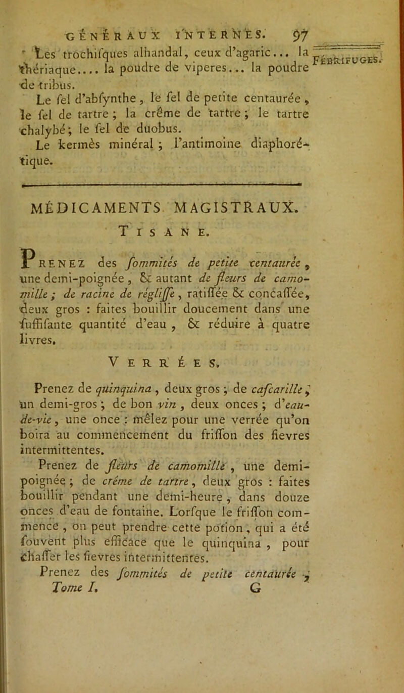 ' les trochifques alhandal, ceux d’agaric... la 'thériaque.... la poudre de viperes... la poudre de tribus. Le Tel d’abfynthe , le fel de petite centaurée , le fel de tartre ; la crème de tartre ; le tartre chalybé; le fel de duobus. Le kermès minéral ; l’antimoine diaphoxé- tique. MÉDICAMENTS MAGISTRAUX. Tisane. Prenez des fommités de petite tcntaurèc , une demi-poignée , &C autant de fleurs de camo- mille ; de racine de réglifle , ratifiée & concaffée, deux gros : faites bouillir doucement dans une iuffifante quantité d’eau , Sc réduire à quatre livres. V E R R É E S. Prenez de quinquina , deux gros ; de caflcarille ÿ Un demi-gros ; de bon vin , deux onces ; à'eau- de-vie , une once : mêlez pour une verrée qu’on boira au commencement du friffon des fîevres intermittentes. Prenez de fleurs de camomille , une demi- poignéq ; de crème de tartre , deux gros : faites bouillir pendant une demi-heure , dans douze onces d’eau de fontaine. Lorfque le friffon com- mence , On peut prendre cette potion, qui a été fouvent plus efficace que le quinquina , pour chafîer les fîevres intermittentes. Prenez des J'ommites de petite centaurée Tome I, G
