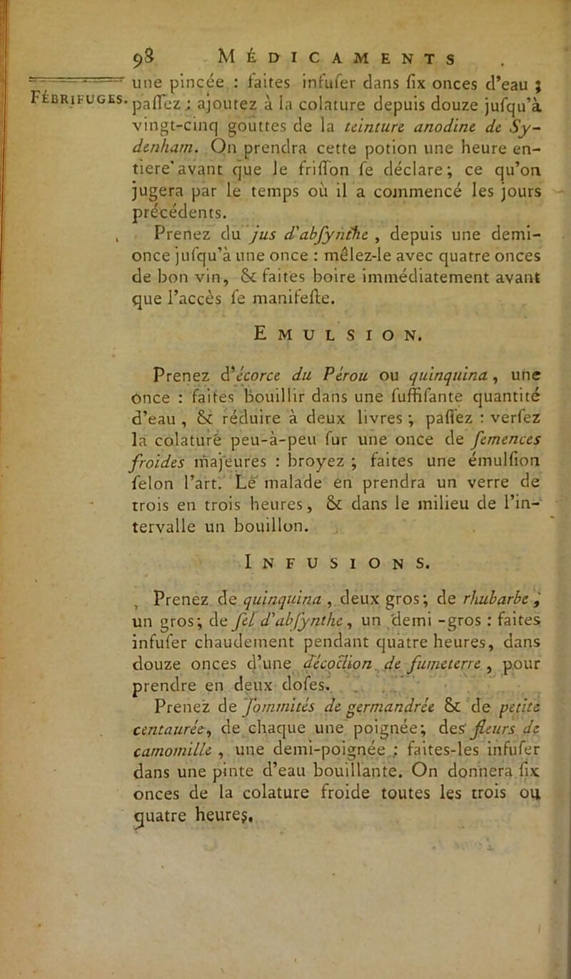 une pincée : faites infufer dans fix onces d’eau ; paflez; ajoutez à la colature depuis douze jufqu’à vingt-cinq gouttes de la teinture anodine de Sy- denham. On prendra cette potion une heure en- tière’avant que le frififon fe déclare; ce qu’on jugera par le temps où il a commencé les jours précédents. Prenez du jus d'abfynthe , depuis une demi- once jufqu’à une once : mêlez-le avec quatre onces de bon vin, fk faites boire immédiatement avant que l’accès fe manifefte. Emulsion. Prenez d'‘écorce du Pérou ou quinquina, une once : faites bouillir dans une fuffifante quantité d’eau , &£ réduire à deux livres ; paflez : verfez la colature peu-à-peu fur une once de femences froides majeures : broyez ; faites une émulfion félon l’art. Le malade en prendra un verre de trois en trois heures, & dans le milieu de l’in- tervalle un bouillon. Infusions. Prenez de quinquina , deux gros; de rhubarbe , un gros; de fel d'abfynthe, un demi -gros : faites infufer chaudement pendant quatre heures, dans douze onces d’une cfécoclton de fùtjieterre , pour prendre en deux dofes. Prenez de fommités de germandrée & de petite centaurée, de chaque une poignée; des 'fleurs de camomille , une demi-poignée faites-les infufer dans une pinte d’eau bouillante. On donnera fix onces de la colature froide toutes les trois ou quatre heures.