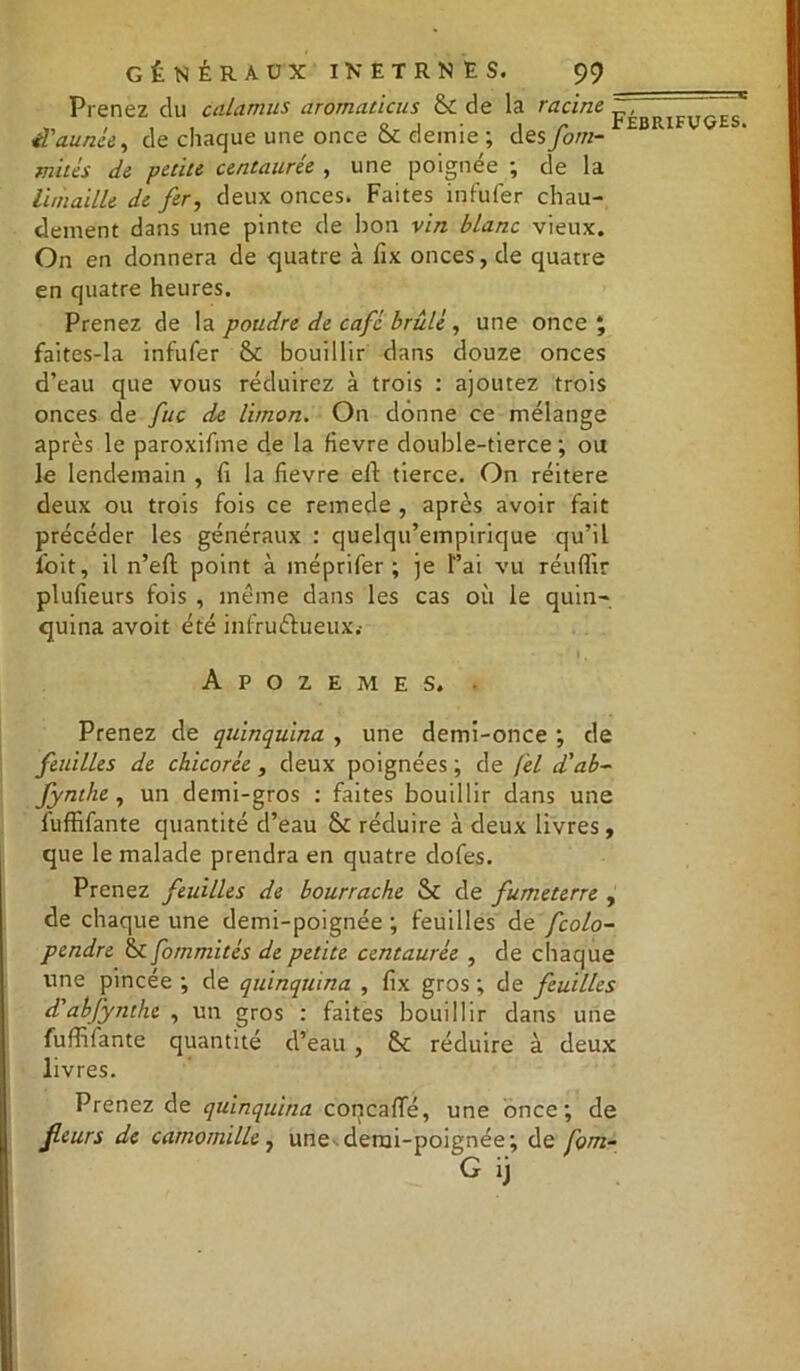 -C Prenez du calamus aromaticus & de la racine p^BPIFUçES il'aunée, de chaque une once Ék demie ; des fom- mités de petite centaurée , une poignée ; de la limaille de fer, deux onces. Faites infufer chau- dement dans une pinte de bon vin blanc vieux. On en donnera de quatre à fix onces, de quatre en quatre heures. Prenez de la poudre de café brûlé, une once; faites-la infufer & bouillir dans douze onces d’eau que vous réduirez à trois : ajoutez trois onces de fuc de limon. On donne ce mélange après le paroxifme de la fievre double-tierce; ou le lendemain , fi la fievre eft tierce. On réitéré deux ou trois fois ce remede , après avoir fait précéder les généraux : quelqu’empirique qu’il foit, il n’eft point à méprifer ; je l’ai vu réuflir plufieurs fois , meme dans les cas où le quin- quina avoit été infructueux.- Apozemes. • Prenez de quinquina , une demi-once ; de feuilles de chicorée, deux poignées ; de fel d'ab- fynthe , un demi-gros : faites bouillir dans une fuffifante quantité d’eau & réduire à deux livres, que le malade prendra en quatre dofes. Prenez feuilles de bourrache Sc de fumeterre , de chaque une demi-poignée ; feuilles de fcolo- pendre & fommités de petite centaurée , de chaque une pincée ; de quinquina , fix gros ; de feuilles d'abfynthe , un gros : faites bouillir dans une fuffifante quantité d’eau , Sc réduire à deux livres. Prenez de quinquina coqcafïe, une once; de fleurs de camomille, une derai-poignée; de fom- G ij