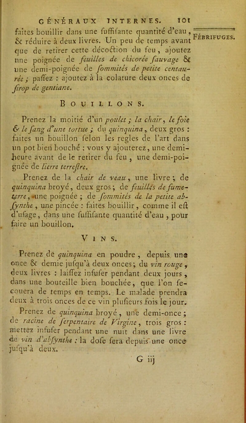 faites bouillir clans une fuffifante quantité d’eau, & réduire à deux livres. Un peu de temps avant que de retirer cette décoétion du feu , ajoutez une poignée de feuilles de chicorée fauvage S£ une demi-poignée de fomtnités de petite centau- rée ; paffez : ajoutez à la colature deux onces de firop de gentiane. Bouillons. Prenez la moitié d’un poulet ; la chair, le foie & le Jang d'une tortue ; du quinquina, deux gros : faites un bouillon félon les réglés de l’art dans un pot bien bouché : vous y ajouterez, une demi- heure avant de le retirer du feu , une demi-poi- gnée de lierre terrefre. Prenez de la chair de veau, une livre; de quinquina broyé, deux gros ; de feuilles de fume- (terre, •une poignée ; de fommités de la petite ab- fynthe , une pincée : faites bouillir, comme il eft d’ufage, clans une fuffifante quantité d’eau , pour faire un bouillon. Vins. Prenez de quinquina en poudre , depuis une once & demie jufqu’à deux onces; du vin rouge , deux livres : biffez infufer pendant deux jours , dans une bouteille bien bouchée, que l’on fe- couera de temps en temps. Le malade prendra deux à trois onces de ce vin plufieurs fois le jour. Prenez de quinquina broyé , une demi-once ; de racine de ferpentaire de Virgine, trois gros : mettez infufer pendant une nuit dans une livre de vin d abfynthe ; la dofe fera depuis' une once jufqu’à deux.