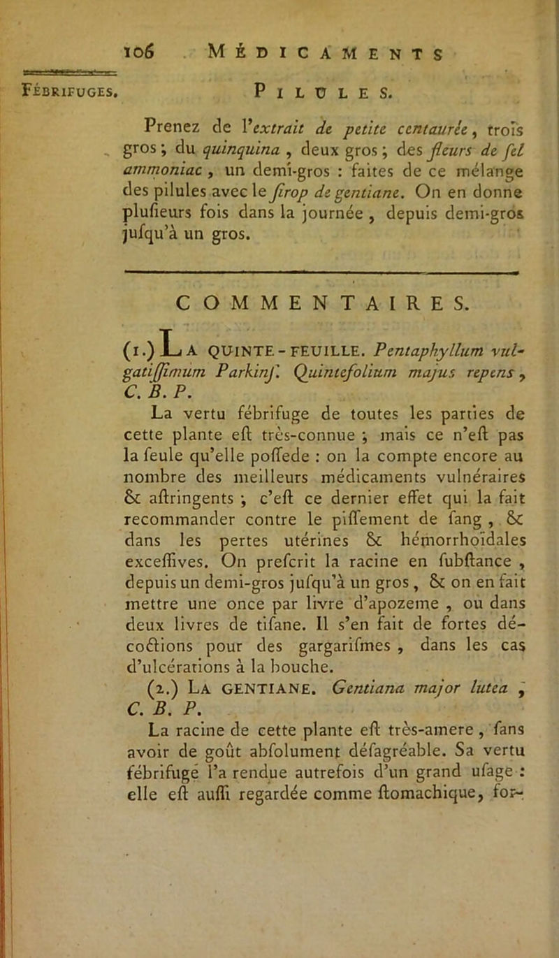 Fébrifuges. PlLULES. Prenez de Vextrait de petite centaurée, trois gros; du quinquina , deux gros; des fleurs de fei ammoniac , un demi-gros : faites de ce mélange des pilules avec le jirop de gentiane. On en donne plufieurs fois dans la journée , depuis demi-gros jufqu’à un gros. COMMENTAIRES. (i.)La quinte-feuille. Pentaphyllum vul- gatiffimum Parkinf. Quintefolium majur, repens, C. B. P. La vertu fébrifuge de toutes les parties de cette plante eft très-connue ; mais ce n’eft pas la feule qu’elle poffede : on la compte encore au nombre des meilleurs médicaments vulnéraires Sc aftringents ; c’eft ce dernier effet qui la fait recommander contre le piffement de fang , &c dans les pertes utérines & hémorrhoïdales exceffives. On prefcrit la racine en fubftance , depuis un demi-gros jufqu’à un gros, & on en fait mettre une once par livre d’apozeme , ou dans deux livres de tifane. Il s’en fait de fortes dé- codions pour des gargarifmes , dans les cas d’ulcérations à la bouche. (i.) La gentiane. Gentiana major lutea , C. B. P. La racine de cette plante eft très-amere , fans avoir de goût abfolument défagréable. Sa vertu fébrifuge l’a rendue autrefois d’un grand ufage : elle eft aufli regardée comme ftomachique, fo?-