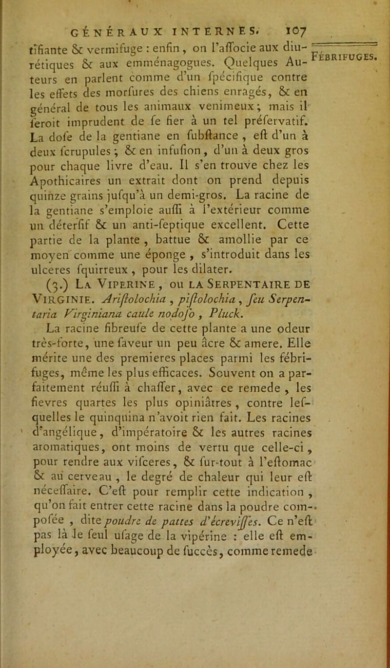 tîfiante & vermifuge : enfin , on l’affocie aux diu- — ' rétiques & aux emménagogues. Quelques Au- tBRItuCES* teurs en parlent comme d’un fpécifique contre les effets des morfures des chiens enragés, & en général de tous les animaux venimeux ; mais il iéroit imprudent de fe fier à un tel préfervatif. La dofe de la gentiane en fubftance , eft d’un à deux fcrupules ; & en infufion , d’un à deux gros pour chaque livre d’eau. Il s’en trouve chez les Apothicaires un extrait dont on prend depuis quinze grains jufqu’à un demi-gros. La racine de la gentiane s’emploie auffi à l’extérieur comme un déterfif & un anti-feptique excellent. Cette partie de la plante , battue & amollie par ce moyen comme une éponge , s’introduit dans les ulcérés fquirreux , pour les dilater. (3.) La Vipérine, ou la Serpentaire de VIRGINIE. Ariflolochia , pifolochia , feu Serpen- taria Vïrginiana caule nodofo , Pluck. La racine fibreufe de cette plante a une odeur très-forte, une faveur un peu âcre & amere. Elle mérite une des premières places parmi les fébri- fuges, même les plus efficaces. Souvent on a par- faitement réuffi à chaffer, avec ce remede , les fievres quartes les plus opiniâtres , contre lef- quelles le quinquina n’avoit rien fait. Les racines d’angélique, d’impératoire & les autres racines aromatiques, ont moins de vertu que celle-ci, pour rendre aux vifceres, & fur-tout à l’eftomac & au cerveau , le degré de chaleur qui leur eft néceffaire. C’eft pour remplir cette indication , qu’on fait entrer cette racine dans la poudre coin-* pofée , dite poudre de pattes d'écreviffes. Ce n’eft pas là Je feul ufage de la vipérine : elle eft em- ployée , avec beaucoup de fucccs, comme remede