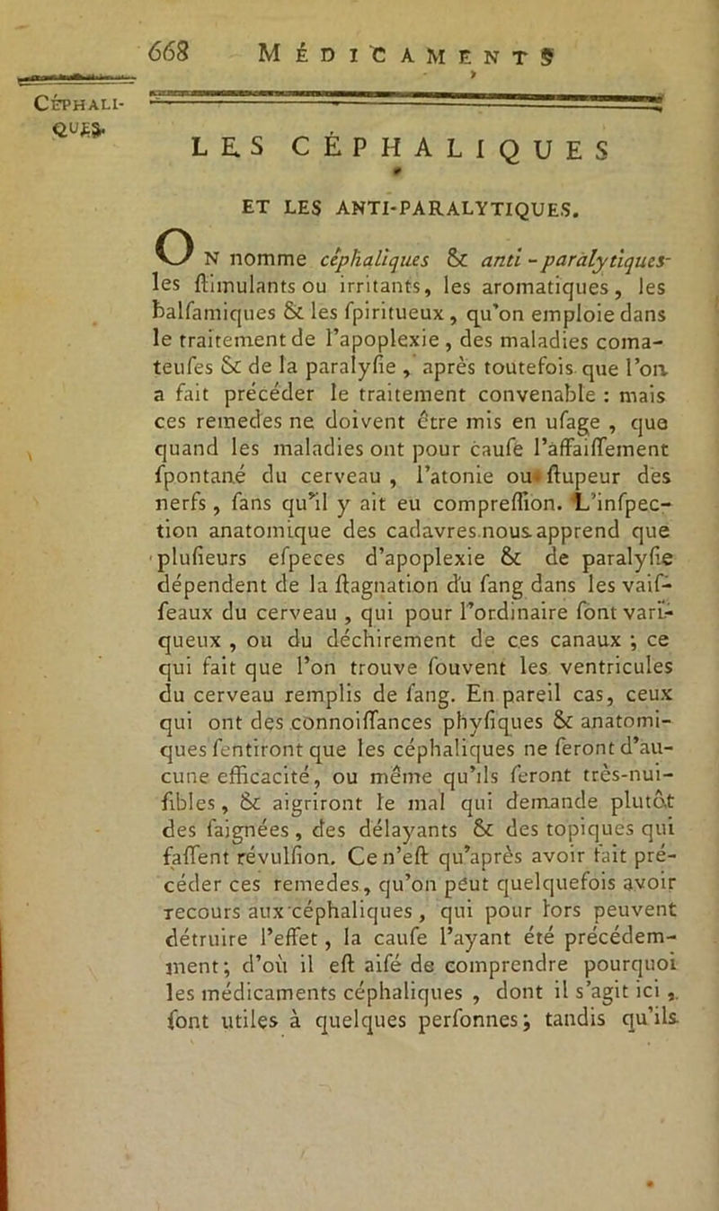 QUE 668 Médicaments > LES CÉPHALIQUES # ET LES ANTI-PARALYTIQUES. O N nomme céphaliques & anti -paralytiques- les ftimulants ou irritants, les aromatiques, les balfamiques & les fpiritueux , qu’on emploie dans le traitement de l’apoplexie , des maladies coma- teufes & de la paralyfie , après toutefois que l’oa a fait précéder le traitement convenable : mais ces reraedes ne doivent être mis en ufage , que quand les maladies ont pour caufe l’affaiffement fpontané du cerveau, l’atonie ou* ftupeur des nerfs, fans qu’il y ait eu compreffion. IL’infpec- tion anatomique des cadavres nous apprend que plufieurs efpeces d’apoplexie & de paralyfie dépendent de la ftagnation d'u fang dans les vaif- feaux du cerveau , qui pour l’ordinaire fontvarii- queux , ou du déchirement de ces canaux •, ce qui fait que l’on trouve fouvent les ventricules du cerveau remplis de fang. En pareil cas, ceux qui ont des connoiffances phyfiques &c anatomi- ques fentiront que les céphaliques ne feront d’au- cune efficacité, ou même qu’ils feront très-nui- fibles, &c aigriront le mal qui demande plutôt des faignées , des délayants St des topiques qui faffent révulfion. Cen’eft qu’après avoir tait pré- céder ces remedes, qu’on peut quelquefois avoir Tecours aux céphaliques , qui pour lors peuvent détruire l’effet, la caufe l’ayant été précédem- ment; d’où il eft aifé de comprendre pourquoi les médicaments céphaliques , dont il s’agit ici font utiles à quelques perfonnes; tandis qu’ils