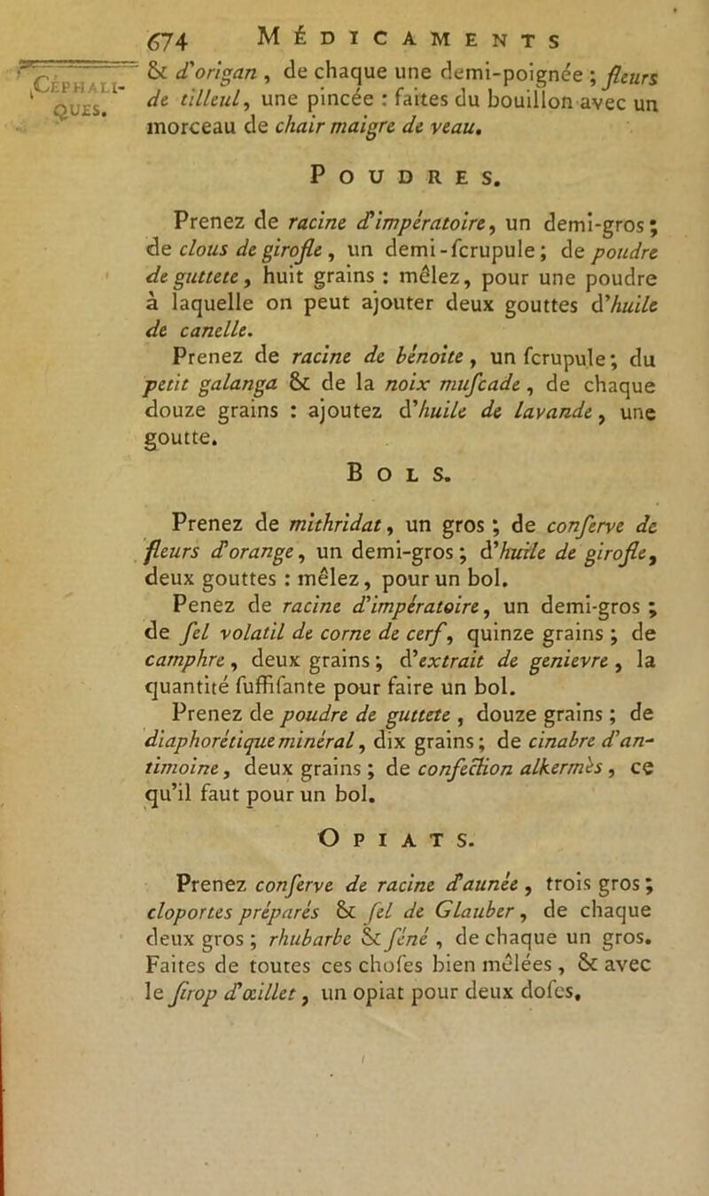 QUES. 674 Médicaments & d'origan , de chaque une demi-poignée ; fleurs de tilleul, une pincée : faites du bouillon avec un morceau de chair maigre de veau. Poudres. Prenez de racine d'impératoire, un demi-gros; de clous de girofle , un demi-fcrupule ; de poudre deguttete, huit grains : mêlez, pour une poudre à laquelle on peut ajouter deux gouttes d'huile de canelle. Prenez de racine de bénoite, unfcrupule; du petit galanga de la noix mufcade , de chaque douze grains : ajoutez d'huile de lavande, une goutte. Bols. Prenez de mithridat, un gros ; de conferve de fleurs dorange, un demi-gros; d'huile de girofle, deux gouttes : mêlez, pour un bol. Penez de racine d'impératoire, un demi-gros ; de fel volatil de corne de cerf, quinze grains ; de camphre, deux grains; d’extrait de genievre , la quantité fuffifante pour faire un bol. Prenez de poudre de guttete , douze grains ; de diaphorétiqueminéral, dix grains; dt cinabre d'an- timoine t deux grains ; de confection alkermès , ce qu’il faut pour un bol. O P I A T S. Prenez conferve de racine ctaunée , trois gros; cloportes préparés fel de GLauber, de chaque deux gros ; rhubarbe & fené , de chaque un gros. Faites de toutes ces chofes bien mêlées , & avec le flrop d'œillet, un opiat pour deux dofes. I