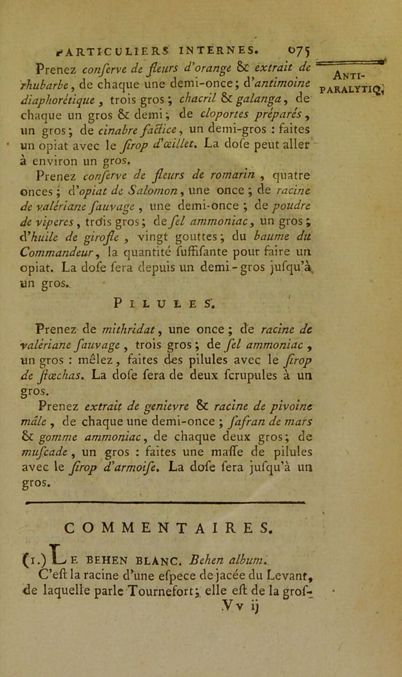 Prenez confcrve de fleurs d'orange &C extrait de rhubarbe, de chaque une demi-once; d’antimoine diaphonique , trois gros ; chacril & galanga, de chaque un gros Sc demi; de cloportes préparés , un gros; de cinabre factice, un demi-gros : faites un opiat avec le firop d'oeillet. La dofe peut aller à environ un gros. Prenez confcrve de fleurs de romarin , quatre onces ; à'opiat de Salomon, une once ; de racine de valériane fauvage , une demi-once ; de poudre de vipères, trefis gros ; de fel ammoniac3 un gros ; d'huile de girofle , vingt gouttes ; du baume du Commandeur, la quantité fuffifante pour faire un opiat. La dofe fera depuis un demi-gros jufqu’à, un gros.. Pilules. Prenez de mithridat, une once ; de racine de valériane fauvage , trois gros ; de fel ammoniac , un gros : mêlez, faites des pilules avec le firop de flœchas. La dofe fera de deux fcrupules à un gros. Prenez extrait de genievre & racine de pivoine mâle , de chaque une demi-once ; fafran de mars 6c gomme ammoniac, de chaque deux gros; de miïfcade , un gros : faites une mafTe de pilules avec le firop d'armoife. La dofe fera jufqu’à un gros. COMMENTAIRES. (i.)T-/E BEHEN BLANC. Behen album. C’eftla racine d’une efpece dejacée du Levant, de laquelle parle Tournefort; elle eft de la grof- Vv ij Anti-