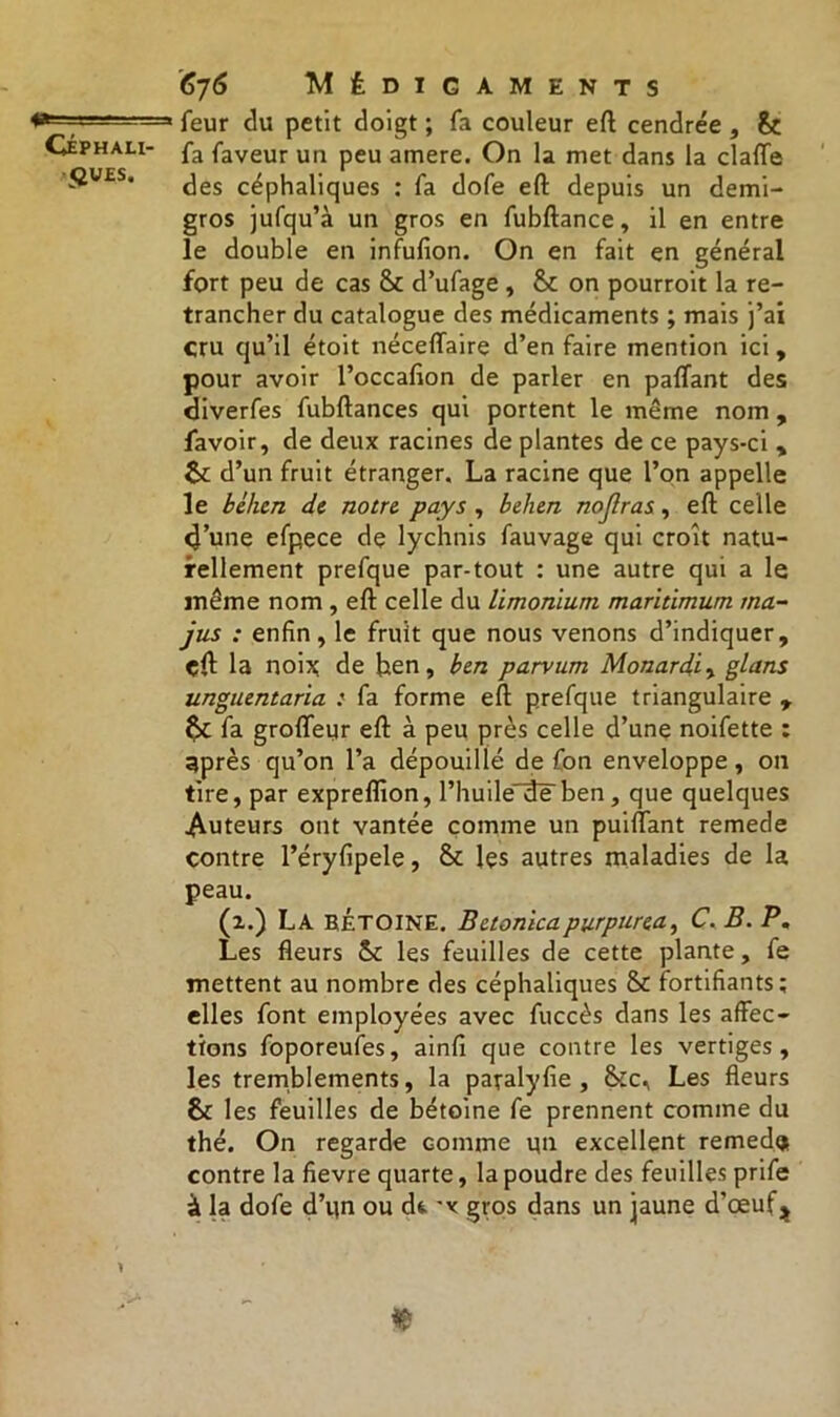 52VES. 676 Médicaments feur du petit doigt ; fa couleur eft cendrée, &ç fa faveur un peu amere. On la met dans la claffe des céphaliques : fa dofe eft depuis un demi- gros jufqu’à un gros en fubftance, il en entre le double en infufion. On en fait en général fort peu de cas 8c d’ufage , 8c on pourroit la re- trancher du catalogue des médicaments ; mais j’ai cru qu’il étoit néceffaire d’en faire mention ici, pour avoir l’occafion de parler en paffant des diverfes fubftances qui portent le même nom , favoir, de deux racines de plantes de ce pays-ci , 6c d’un fruit étranger. La racine que l’on appelle le bèhen de notre pays , belien nojlras, eft celle 4’une efpece dç lychnis fauvage qui croît natu- rellement prefque par-tout : une autre qui a le même nom , eft celle du limonium maritimum tna- jus : enfin, le fruit que nous venons d’indiquer, çft la noix; de hen, ben parvurn Monardiy glans unguentaria : fa forme eft prefque triangulaire , 8c fa groffeur eft à peu près celle d’une noifette : après qu’on l’a dépouillé de fon enveloppe, on tire, par expreflion, l’huile de ben, que quelques Auteurs ont vantée comme un puiftant remede contre l’éryfipele, 8c les autres maladies de la peau. (2.) La BÉTOINE. Betonicapurpureay C. B. P. Les fleurs 8c les feuilles de cette plante, fe mettent au nombre des céphaliques 8c fortifiants; elles font employées avec fuccès dans les affec- tions foporeufes, ainfi que contre les vertiges, les tremblements, la paralyfie, 8cc, Les fleurs 8c les feuilles de bétoine fe prennent comme du thé. On regarde comme un excellent remedgs contre la fievre quarte, la poudre des feuilles prife à la dofe d’qn ou dt 'v gros dans un jaune d’oeuf^ «