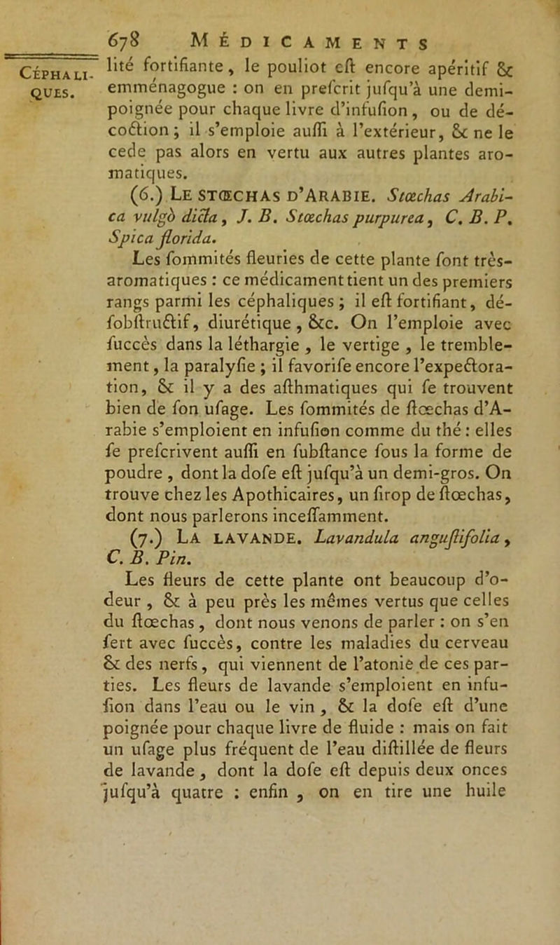 ques. 678 Médicaments lité fortifiante, le pouliot eft encore apéritif 5c emménagogue : on en prefcrit jufqu a une demi- poignée pour chaque livre d’infufion, ou de dé- coction; il s’emploie aufïi à l’extérieur, 5c ne le cede pas alors en vertu aux autres plantes aro- matiques. (6.) Le stœchas d’Arabie. Stœchas Arabi- ca vulgb dicta, J. B. Stœchas purpurca, C. B. P. Spica jlorida. Les fommités fleuries de cette plante font très- aromatiques : ce médicament tient un des premiers rangs parmi les céphaliques ; il eft fortifiant, dé- fobftru&if, diurétique , Scc. On l’emploie avec fuccès dans la léthargie , le vertige , le tremble- ment , la paralyfie ; il favorife encore l’expeftora- tion, 5c il y a des afthmatiques qui fe trouvent bien de fon ufage. Les fommités de ftæchas d’A- rabie s’emploient en infufion comme du thé : elles fe prefcrivent aufli en fubftance fous la forme de poudre , dont la dofe eft jufqu’à un demi-gros. On trouve chez les Apothicaires, un firop de ftæchas, dont nous parlerons inceflamment. (7.) La LAVANDE. Lavandula angujlifolia, C. B. Pin. Les fleurs de cette plante ont beaucoup d’o- deur , 5c à peu près les memes vertus que celles du ftæchas , dont nous venons de parler : on s’en fert avec fuccès, contre les maladies du cerveau 5c des nerfs, qui viennent de l’atonie de ces par- ties. Les fleurs de lavande s’emploient en infu- lion dans l’eau ou le vin , 5c la dofe eft d’une poignée pour chaque livre de fluide : mais on fait un ufage plus fréquent de l’eau diftillée de fleurs de lavande, dont la dofe eft depuis deux onces jufqu’à quatre : enfin , on en tire une huile