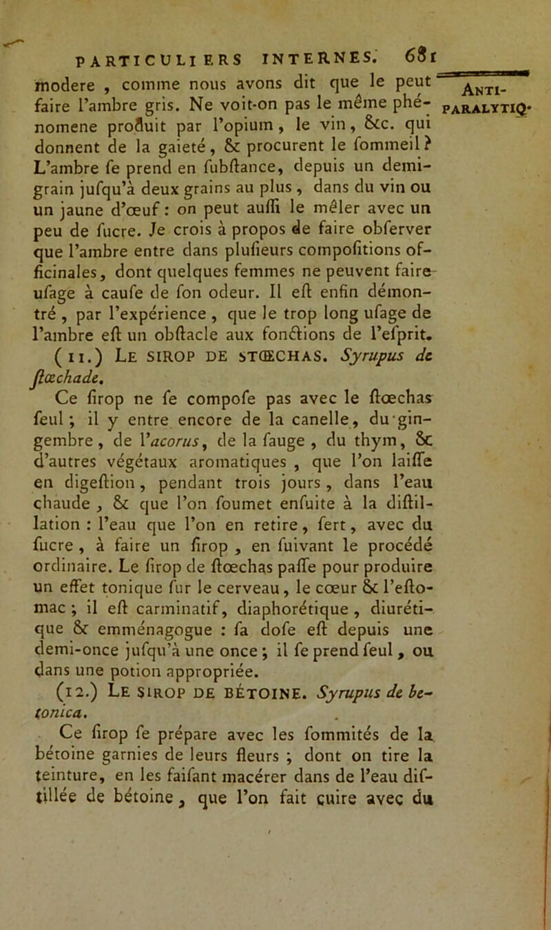 modéré , comme nous avons dit que le peut ' faire l’ambre gris. Ne voit-on pas le même phé- nomène produit par l’opium, le vin, &c. qui donnent de la gaieté, & procurent le fommeil? L’ambre fe prend en fubftance, depuis un demi- grain jufqu’à deux grains au plus , dans du vin ou un jaune d’œuf: on peut aufli le mêler avec un peu de fucre. Je crois à propos de faire obferver que l’ambre entre dans plufieurs compofitions of- ficinales, dont quelques femmes ne peuvent faire ufage à caufe de fon odeur. Il eft enfin démon- tré , par l’expérience , que le trop long ufage de l’ambre eft un obftacle aux fondions de l’efprit. (ii.) Le sirop de ^tcechas. Syrupus de Jlœchade. Ce firop ne fe compofe pas avec le ftœchas feul ; il y entre encore de la canelle, du gin- gembre , de Yacorus, de la fauge , du thym, 8c d’autres végétaux aromatiques , que l’on laifTe en digeftion, pendant trois jours, dans l’eau chaude , &£ que l’on foumet enfuite à la diftil- lation : l’eau que l’on en retire, fert, avec du fucre , à faire un firop , en fuivant le procédé ordinaire. Le firop de ftœchas pafle pour produire un effet tonique fur le cerveau, le cœur & l’efto- mac ; il eft carminatif, diaphorétique , diuréti- que & emménagogue : fa clofe eft depuis une demi-once jufqu’à une once; il fe prend feul, ou dans une potion appropriée. (12.) Le sirop DE BÉTOINE. Syrupus de be- (onica. Ce firop fe prépare avec les fommités de la bétoine garnies de leurs fleurs ; dont on tire la teinture, en les faifant macérer dans de l’eau dif- tillée de bétoine, que l’on fait cuire avec du Anti-
