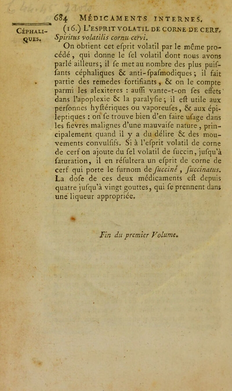 QUES. CS4 Médicaments internes. (16.) L’esprit volatil de corne de CERF. Spiritus volatilis cornu ccrvi. On obtient cet efprit volatil par le même pro- cédé , qui donne le fel volatil dont nous avons parlé ailleurs; il fe met au nombre des plus puif- fants céphaliques 6c anti-fpafmodiques ; il fait partie des remedes fortifiants, 6c on le compte parmi les alexiteres : auffi vante-t-on fes effets dans l’apoplexie 6c la paralyfie; il eft utile aux perfonnes hyftériques ou vaporeufes, 6c aux épi- leptiques : on fe trouve bien d’en faire ufage dans les fievres malignes d’une mauvaife nature , prin- cipalement quand il y a du délire 6c des mou- vements convulfifs. Si à l’efprit volatil de corne de cerf on ajoute du fel volatil de fuccin, jufqu’à faturation, il en réfultera un efprit de corne de cerf qui porte le furnom de fuccint, fuccinaïus. La dofe de ces deux médicaments efl: depuis quatre jufqu’à vingt gouttes, qui fe prennent dans une liqueur appropriée. Fin du premier Volume.