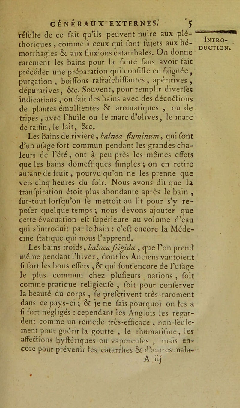 téfulte de ce fait qu’ils peuvent nuire aux plé- thoriques , comme à ceux qui font fujets aux hé- morrhagies & aux fluxions catarrhales. On donne rarement les bains pour la fanté fans avoir fait précéder une préparation qui confifte enfaignee, purgation , boiffons rafraîchiflantes , apéritives , dépuratlves, &c. Souvent, pour remplir diverfes indications , on fait des bains avec des décodions de plantes émollientes & aromatiques , ou de tripes , avec l’huile ou le marc d’olives, le marc de raifin, le lait, Sic. Les bains de riviere, halma fiumimim, qui font d’un ufage fort commun pendant les grandes cha- leurs de l’été, ont à peu près les mêmes effets que les bains domeftiques (impies ; on en retire autant* de fruit, pourvu qu’on ne les prenne que vers cinq heures du foir. Nous avons dit que la tranfpiration étoit plus abondante après le bain , fur-tout lorfqu’on fe mettoit au lit pour s’y re- pofer quelque temps ; nous devons ajouter que cette évacuation eft fupérieure au volume d’eau qui s’introduit par le bain : c’eft encore la Méde- cine ftatique qui nous l’apprend. Les bains froids, balnta frigida , que l’on prend même pendant l’hiver, dont les Anciens vantoient fi fort les bons effets , Si qui font encore de l’ufage le plus commun chez plufieurs nations , foit comme pratique religieufe , foit pour conferver la beauté du corps , fe prefcrivent très-rarement dans ce pays-ci ; & je ne fais pourquoi on les a fl fort négligés : cependant les Anglois les regar- dent comme un remede très-efbcace , non-feule- ment pour guérir la goutte , le rhumatifme, les affeftions hyftériques ou vaporeuCes , mais en- core pour prévenir les catarrhes Si d’autres mala- A iij' Intro-