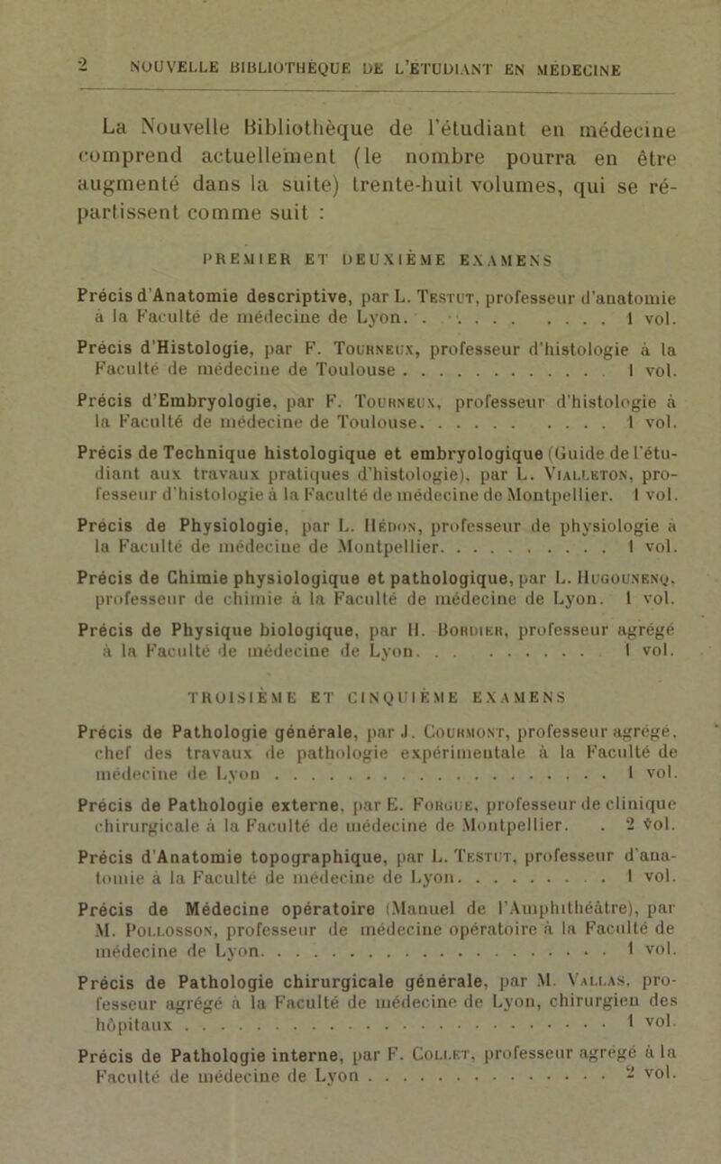 La Nouvelle Bibliothèque de l'étudiant en médecine comprend actuellement (le nombre pourra en être augmenté dans la suite) trente-huit volumes, qui se ré- partissent comme suit : PREMIER ET DEUXIÈME EXAMENS Précis d'Anatomie descriptive, par L. Testut, professeur d'anatomie à la Faculté de médecine de Lyon. . 1 vol. Précis d’Histologie, par F. Tourneux, professeur d'histologie à la Faculté de médecine de Toulouse I vol. Précis d’Embryologie, par F. Tourneux, professeur d'histologie à la Faculté de médecine de Toulouse 1 vol. Précis de Technique histologique et embryologique (Guide de t'étu- diant aux travaux pratiques d’histologie), par L. Vialleton, pro- fesseur d'histologie à la Faculté de médecine de Montpellier. 1 vol. Précis de Physiologie, par L. Hédon, professeur de physiologie à la Faculté de médecine de Montpellier 1 vol. Précis de Chimie physiologique et pathologique, par L. Hugounknq, professeur de chimie à la Faculté de médecine de Lyon. 1 vol. Précis de Physique biologique, par 11. üoruikr, professeur agrégé à la Faculté de médecine de Lyon I vol. TROISIÈME ET CINQUIÈME EXAMENS Précis de Pathologie générale, par J. Couh.uont, professeur agrégé, chef des travaux de pathologie expérimentale à la Faculté de médecine de Lyon 1 vol. Précis de Pathologie externe, par E. Foruue, professeur de clinique chirurgicale à la Faculté de médecine de Montpellier. . 2 Vol. Précis d'Anatomie topographique, par L. Testut, professeur d'ana- tomie à la Faculté de médecine de Lyon 1 vol. Précis de Médecine opératoire (Manuel de l’Amphithéâtre), par M. Pollosson, professeur de médecine opératoire à la Faculté de médecine de Lyon 1 vol. Précis de Pathologie chirurgicale générale, par M. Vallas, pro- fesseur agrégé à la Faculté de médecine de Lyon, chirurgien des hôpitaux 1 vo' Précis de Pathologie interne, par Faculté de médecine de Lyon . F. Collet, professeur agrégé à la 2 vol.