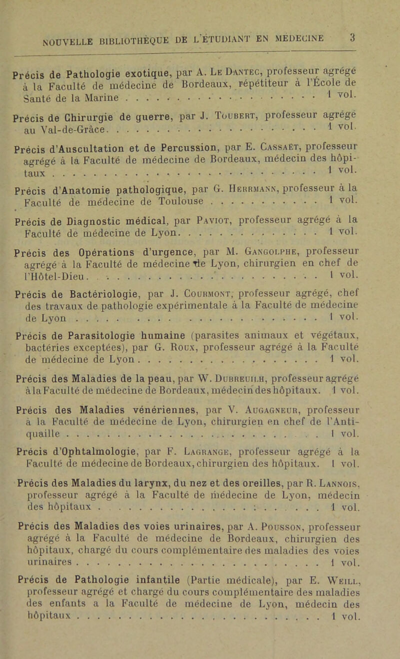 Précis de Pathologie exotique, par A. Le Dantec, prolesseui agrégé à la Faculté de médecine de Bordeaux, répétiteur à l’Ecole de Santé de la Marine 1 vol. Précis de Chirurgie de guerre, par J. Toubert, professeur agrégé au Yal-de-Gràce 1 vol. Précis d’Auscultation et de Percussion, par E. Cassaët, professeur agrégé à la Faculté de médecine de Bordeaux, médecin des hôpi- taux * vo*- Précis d’Anatomie pathologique, par G. Herrmann, professeur à la Faculté de médecine de Toulouse 1 vol. Précis de Diagnostic médical, par Paviot, professeur agrégé à la Faculté de médecine de Lyon 1 vol. Précis des Opérations d’urgence, par M. Gangoi.rhe, professeur agrégé à la Faculté de médecine rie Lyon, chirurgien en chef de l’Hôtel-Dieu. • I vol. Précis de Bactériologie, par J. Courmont, professeur agrégé, chef des travaux de pathologie expérimentale à la Faculté de médecine de Lyon 1 vol. Précis de Parasitologie humaine (parasites animaux et végétaux, bactéries exceptées), par G. Roux, professeur agrégé à la Faculté de médecine de Lyon 1 vol. Précis des Maladies de la peau, par W. Dubreuii.h, professeur agrégé àla Faculté de médecine de Bordeaux, médecin des hôpitaux. I vol. Précis des Maladies vénériennes, par V. Augagneur, professeur à la Faculté de médecine de Lyon, chirurgien en chef de l’Anti- quaille I vol. Précis d’Ophtalmologie, par F. Lagrange, professeur agrégé à la Faculté de médecine de Bordeaux, chirurgien des hôpitaux. 1 vol. Précis des Maladies du larynx, du nez et des oreilles, par R. Lannois. professeur agrégé à la Faculté de inédecine de Lyon, médecin des hôpitaux . ; 1 vol. Précis des Maladies des voies urinaires, par A. Pousson, professeur agrégé à la Faculté de médecine de Bordeaux, chirurgien des hôpitaux, chargé du cours complémentaire des maladies des voies urinaires i vol. Précis de Pathologie infantile (Partie médicale), par E. Weill, professeur agrégé et chargé du cours complémentaire des maladies des enfants a la Faculté de médecine de Lyon, médecin des hôpitaux 1 vol.