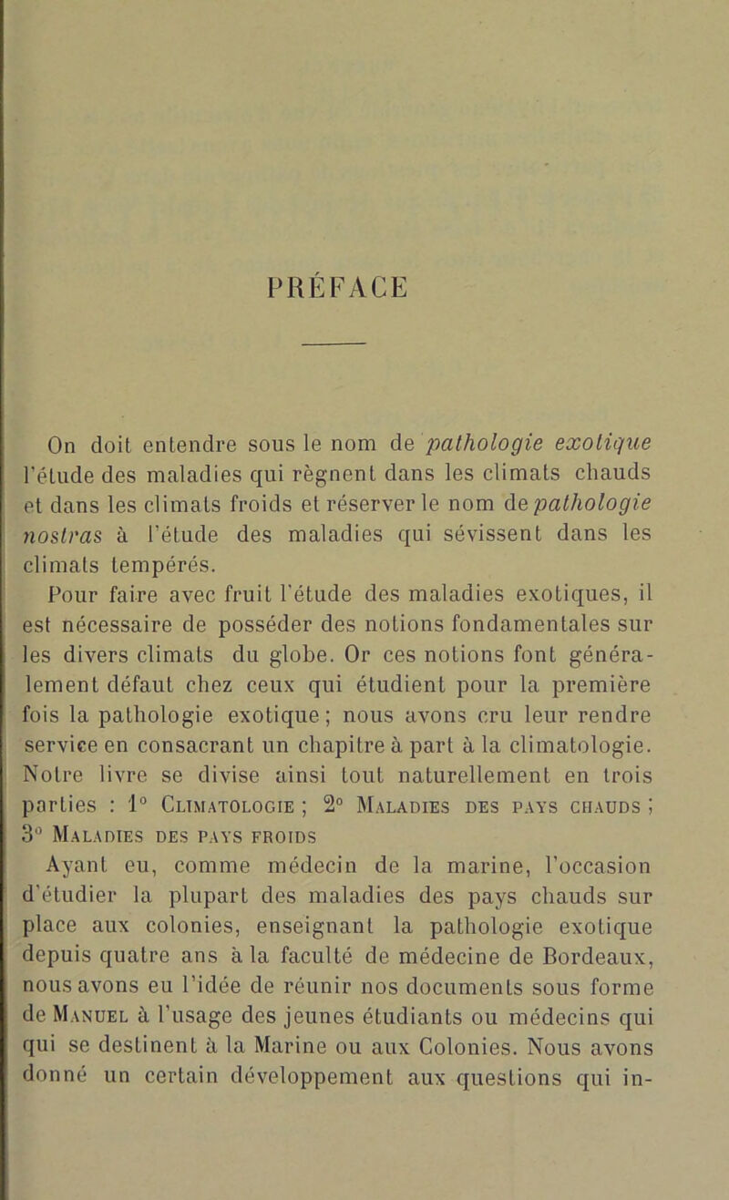 PRÉFACE On doit entendre sous le nom de pathologie exotique l’étude des maladies qui régnent dans les climats chauds et dans les climats froids et réserver le nom de pathologie tioslras à l'élude des maladies qui sévissent dans les climats tempérés. Pour faire avec fruit l’étude des maladies exotiques, il est nécessaire de posséder des notions fondamentales sur les divers climats du globe. Or ces notions font généra- lement défaut chez ceux qui étudient pour la première fois la pathologie exotique ; nous avons cru leur rendre service en consacrant un chapitre à part à la climatologie. Notre livre se divise ainsi tout naturellement en trois parties : 1° Climatologie ; 2° Maladies des pays chauds ; 3° Maladies des pays froids Ayant eu, comme médecin de la marine, l’occasion d’étudier la plupart des maladies des pays chauds sur place aux colonies, enseignant la pathologie exotique depuis quatre ans à la faculté de médecine de Bordeaux, nous avons eu l’idée de réunir nos documents sous forme de Manuel à l’usage des jeunes étudiants ou médecins qui qui se destinent à la Marine ou aux Colonies. Nous avons donné un certain développement aux questions qui in-