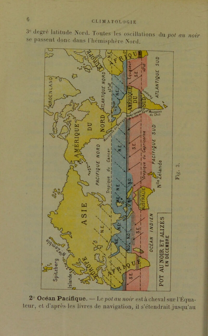 CLIMATOLOGIE *}e ,leSré lalltlule Noi-tl. Toutes les oscillations du pot au noir so passent donc dans I hémisphère Nord. fiO te £ 2 Océan Pacifique. — Le pot au noir est à cheval sur l'Équa- teur, et d'après les livres de navigation, il s’étendrait jusqu’au