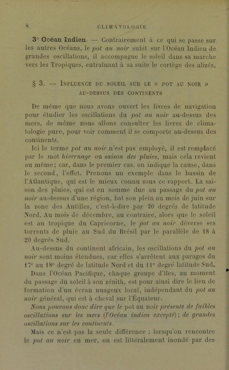 3° Océan Indien. — Contrairement à ce qui se passe sur les autres Océans, le pot au noir subit sur l'Océan Indien de grandes oscillations, il accompagne le soleil dans sa marche vers les Tropiques, entraînant à sa suite le cortège des alizés. § 3. — Influence du soleil sur le « pot au noir » AU-DESSUS DES CONTINENTS De même que nous avons ouvert les livres de navigation pour étudier les oscillations du pot au noir au-dessus des mers, de même nous allons consulter les livres de clima- tologie pure, pour voir comment il se comporte au-dessus des continents. Ici le terme pot au noir n'est pas employé, il est remplacé par le mot hivernage ou saison des pluies, mais cela revient au même; car, dans le premier cas, on indique la cause, dans le second, l’effet. Prenons un exemple dans le bassin de l'Atlantique, qui est le mieux connu sous ce rapport. La sai- son des pluies, qui est en somme due au passage du pot au noir au-dessus d'une région, bat son plein au mois de juin sur la zone des Antilles, c’est-à-dire par 20 degrés de latitude Nord. Au mois de décembre, au contraire, alors que le soleil est au tropique du Capricorne, le pot au noir déverse ses torrents de pluie au Sud du Brésil par le parallèle de 18 à 20 degrés Sud. Au-dessus du continent africain, les oscillations du pot au noir sont moins étendues, car elles s’arrêtent aux parages du 171' au 181' degré de latitude Nord et du 11° degré latitude Sud. Dans l'Océan Pacifique, chaque groupe d’iles, au moment du passage du soleil à son zénith, est pour ainsi dire le lieu de formation d'un écran nuageux local, indépendant du pot au noir général, qui est à cheval sur l’Équateur. Nous pouvons donc dire que le pot au noir présente de faibles oscillations sur les mers (l'Océan indien excepte) ; de grandes oscillations sur les continents. Mais ce n’est pas la seule différence : lorsqu'on rencontre le pot au noir en mer, on est littéralement inondé par des