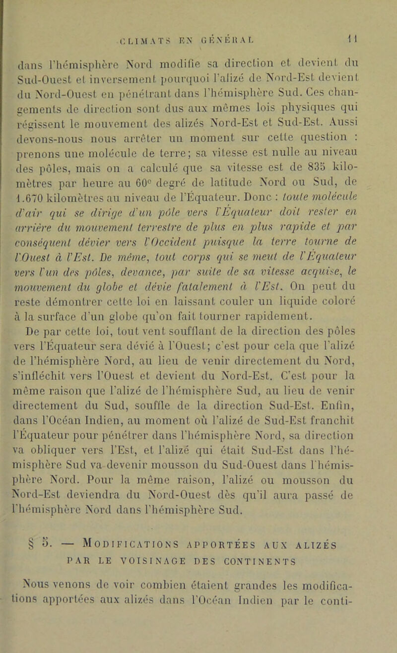 clans l'hémisphère Nord modifie sa direction et. devient du Sud-Ouest et inversement pourquoi l’alizé de Nord-Est devient du Nord-Ouest en pénétrant dans l’hémisphère Sud. Ces chan- gements de direction sont dus aux mêmes lois physiques qui régissent le mouvement des alizés Nord-Est et Sud-Est. Aussi devons-nous nous arrêter un moment sur cette question : prenons une molécule de terre; sa vilesse est nulle au niveau des pôles, mais on a calculé que sa vitesse est de 835 kilo- mètres par heure au 60° degré de latitude Nord ou Sud, de i.670 kilomètres au niveau de l’Équateur. Donc : toute molécule d'air qui se dirige d’un pôle vers II Équateur doit rester en arrière du mouvement terrestre de plus en plus rapide et par conséquent dévier vers l'Occident puisque la terre tourne de l'Ouest à l'Est. De même, tout corps qui se meut de l'Equateur vers l'un des pôles, devance, par suite de sa vitesse acquise, le mouvement du globe et dévie fatalement à l'Est. On peut du reste démontrer celte loi en laissant couler un liquide coloré à la surface d’un globe qu’on fait tourner rapidement. De par cette loi, tout vent soufflant de la direction des pôles vers l’Équateur sera dévié à l'Ouest; c’est pour cela que l’alizé de l’hémisphère Nord, au lieu de venir directement du Nord, s’infléchit vers l’Ouest et devient du Nord-Est. C’est pour la même raison que l’alizé de l’hémisphère Sud, au lieu de venir directement du Sud, souffle de la direction Sud-Est. Enfin, dans l’Océan Indien, au moment où l’alizé de Sud-Est franchit l’Équateur pour pénétrer dans l’hémisphère Nord, sa direction va obliquer vers l’Est, et l’alizé qui était Sud-Est dans l’hé- misphère Sud va devenir mousson du Sud-Ouest dans l'hémis- phère Nord. Pour la même raison, l’alizé ou mousson du Nord-Est deviendra du Nord-Ouest dès qu’il aura passé de l’hémisphère Nord dans l’hémisphère Sud. § 5. — Modifications apportées aux alizés PAR LE VOISINAGE DES CONTINENTS Nous venons de voir combien étaient grandes les modifica- tions apportées aux alizés dans l’Océan Indien par le conti-